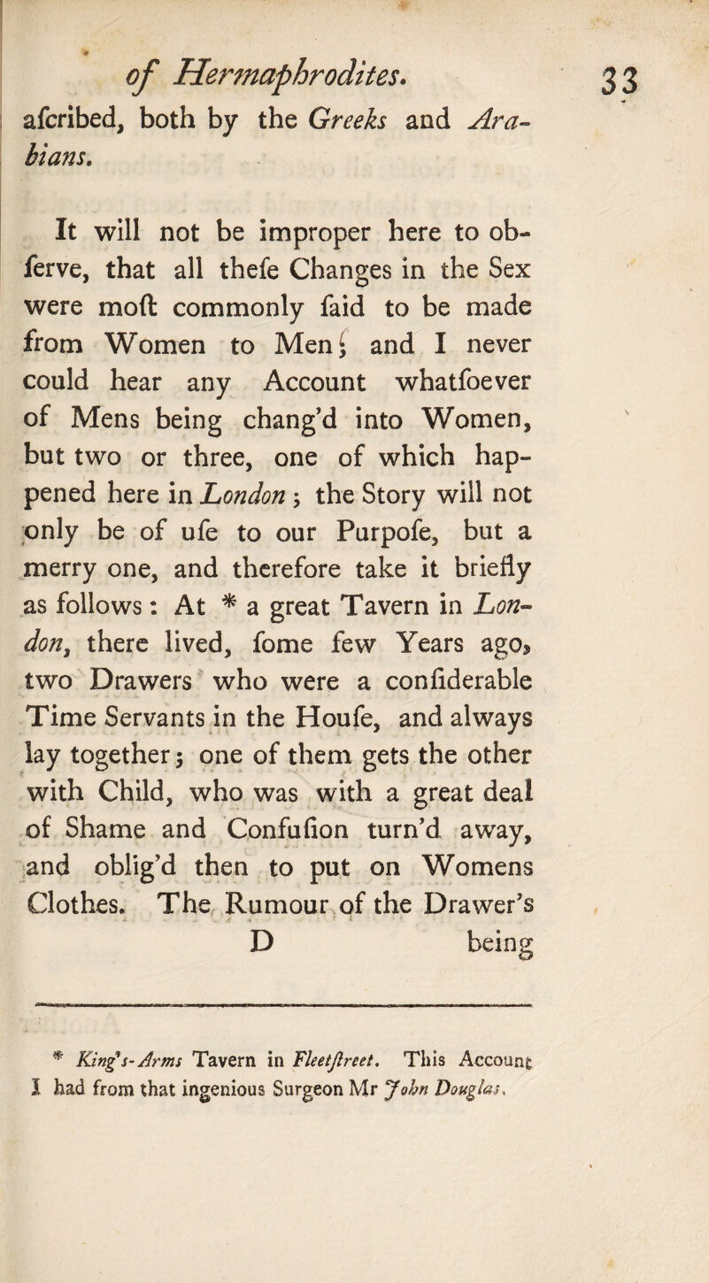 afcribed, both by the Greeks and Ara¬ bians. It will not be improper here to ob- ferve, that all thefe Changes in the Sex were mod commonly faid to be made from Women to MenJ and I never could hear any Account whatfoever of Mens being chang'd into Women, but two or three, one of which hap¬ pened here in London ; the Story will not only be of ufe to our Purpofe, but a merry one, and therefore take it briefly as follows: At * a great Tavern in 'Lon¬ don, there lived, fome few Years ago* two Drawers who were a confiderable Time Servants in the Houfe, and always lay together 5 one of them gets the other with Child, who was with a great deal of Shame and Confufion turn'd away, and oblig'd then to put on Womens Clothes. The Rumour of the Drawer's D being * King's- Arms Tavern in Fleetjlreet. This Account I had from that ingenious Surgeon Mr John Douglas,