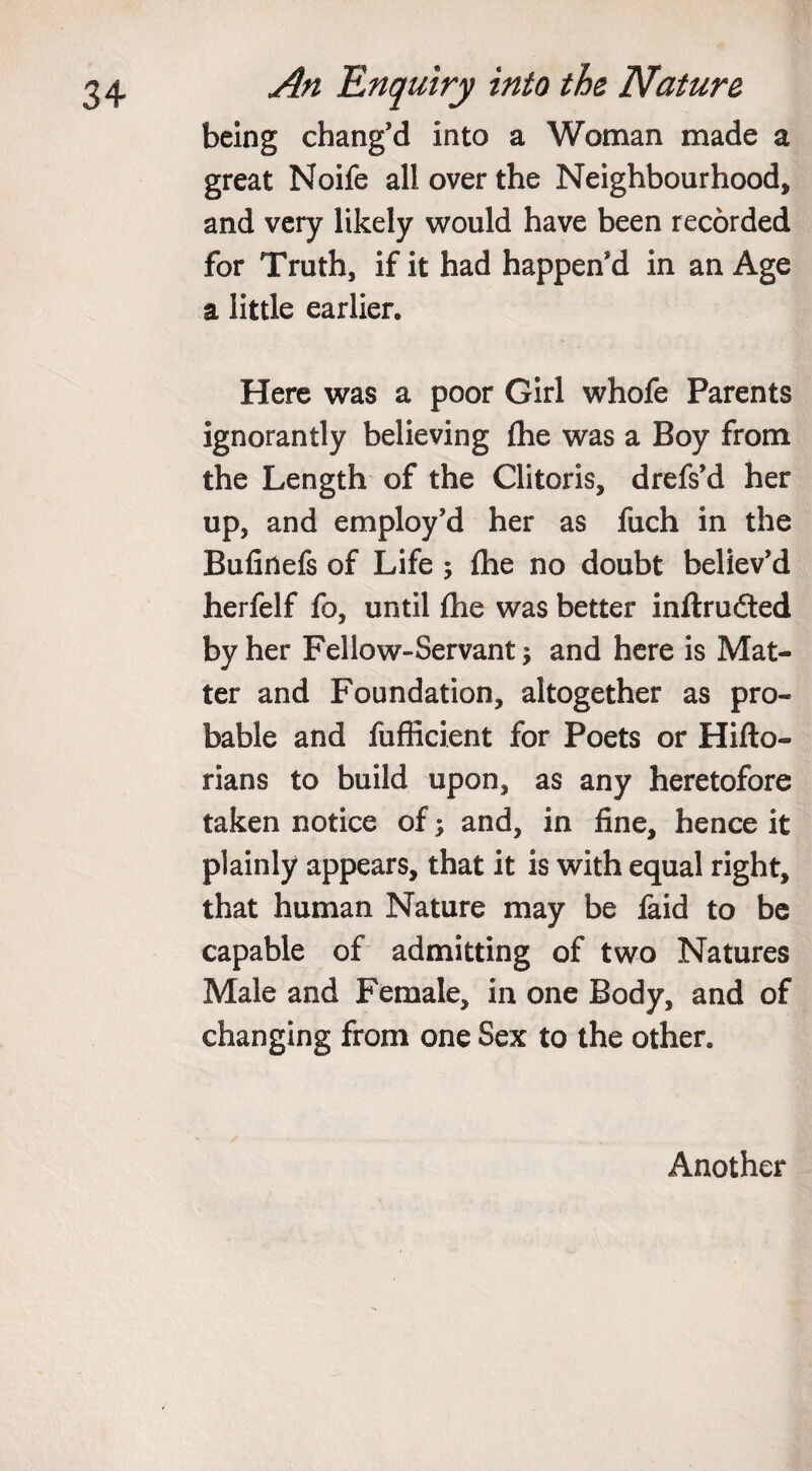 being chang’d into a Woman made a great Noife all over the Neighbourhood, and very likely would have been recorded for Truth, if it had happen’d in an Age a little earlier. Here was a poor Girl whofe Parents ignorantly believing {he was a Boy from the Length of the Clitoris, drefs’d her up, and employ’d her as fuch in the Bufinefs of Life ; fhe no doubt believ’d herfelf fo, until {he was better inftru&amp;ed by her Fellow-Servant; and here is Mat¬ ter and Foundation, altogether as pro¬ bable and fufficient for Poets or Hifto- rians to build upon, as any heretofore taken notice of; and, in fine, hence it plainly appears, that it is with equal right, that human Nature may be faid to be capable of admitting of two Natures Male and Female, in one Body, and of changing from one Sex to the other. Another