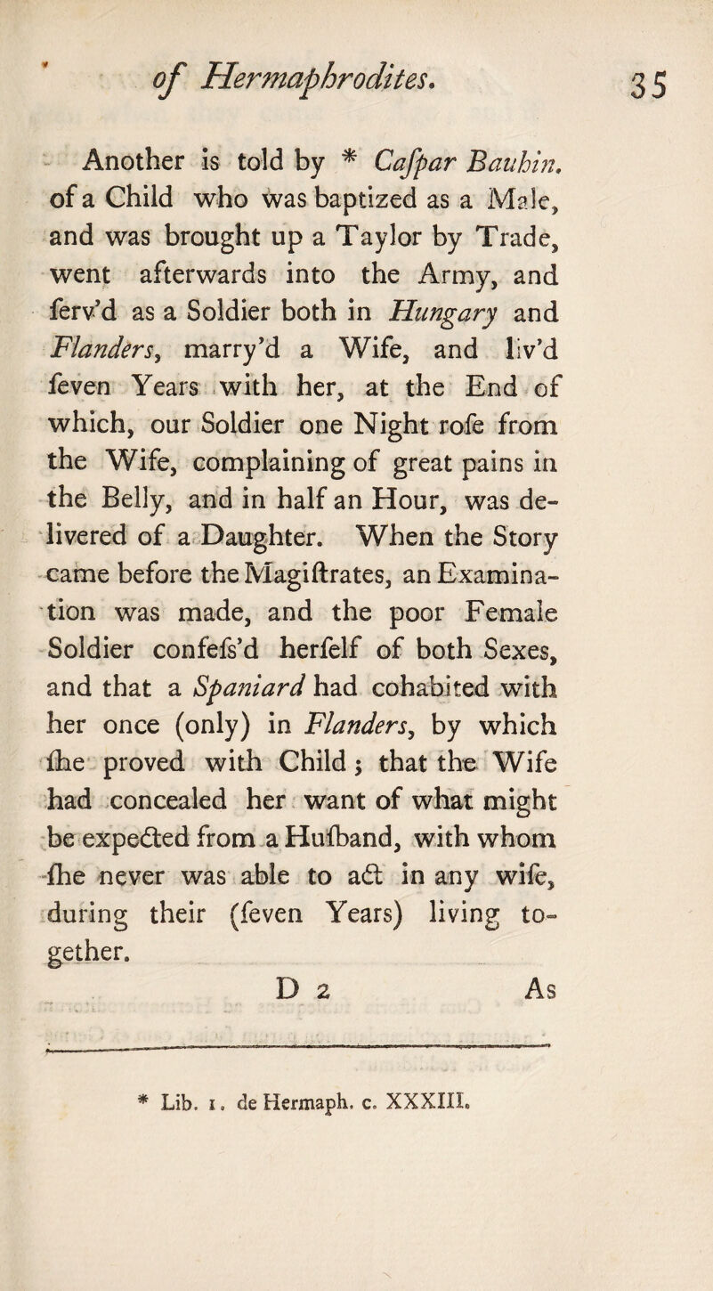 * Another is told by * Cafpar Bauhin. of a Child who was baptized as a Male, and was brought up a Taylor by Trade, went afterwards into the Army, and ferv’d as a Soldier both in Hungary and Flanders, marry’d a Wife, and liv’d feven Years with her, at the End of which, our Soldier one Night rofe from the Wife, complaining of great pains in the Belly, and in half an Hour, was de¬ livered of a Daughter. When the Story came before the Magiftrates, an Examina¬ tion was made, and the poor Female Soldier confefs’d herfelf of both Sexes, and that a Spaniard had cohabited with her once (only) in Flanders, by which £he proved with Child; that the Wife had concealed her want of what might be expeded from aHulband, with whom fhe never was able to ad: in any wife, during their (feven Years) living to¬ gether. Da As * Lib. i« de Hermaph, c» XXXIII.