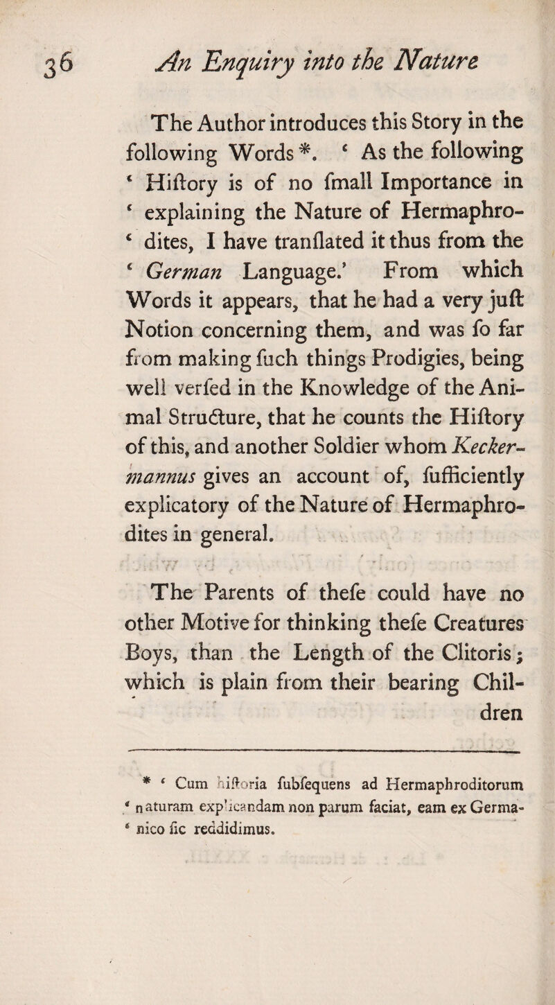 The Author introduces this Story in the following Words c As the following 4 Hiftory is of no fmali Importance in 4 explaining the Nature of Hermaphro- c dites, I have tranflated it thus from the c German Language/ From which Words it appears, that he had a very juft Notion concerning them, and was fo far from making fuch things Prodigies, being well verfed in the Knowledge of the Ani¬ mal Structure, that he counts the Hiftory of this* and another Soldier whom Keeker- mannus gives an account of, fufficiently explicatory of the Nature of Hermaphro¬ dites in general. - , vj r - * *- ■ # • The Parents of thefe could have no other Motive for thinking thefe Creatures Boys, than the Length of the Clitoris; which is plain from their bearing Chil¬ dren * ‘ Cum hiftoria fubfequens ad Hermaphroditorum 4 naturam exp’icandam non parum faciat, earn ex Germa- ‘ nico lie reddidimus.