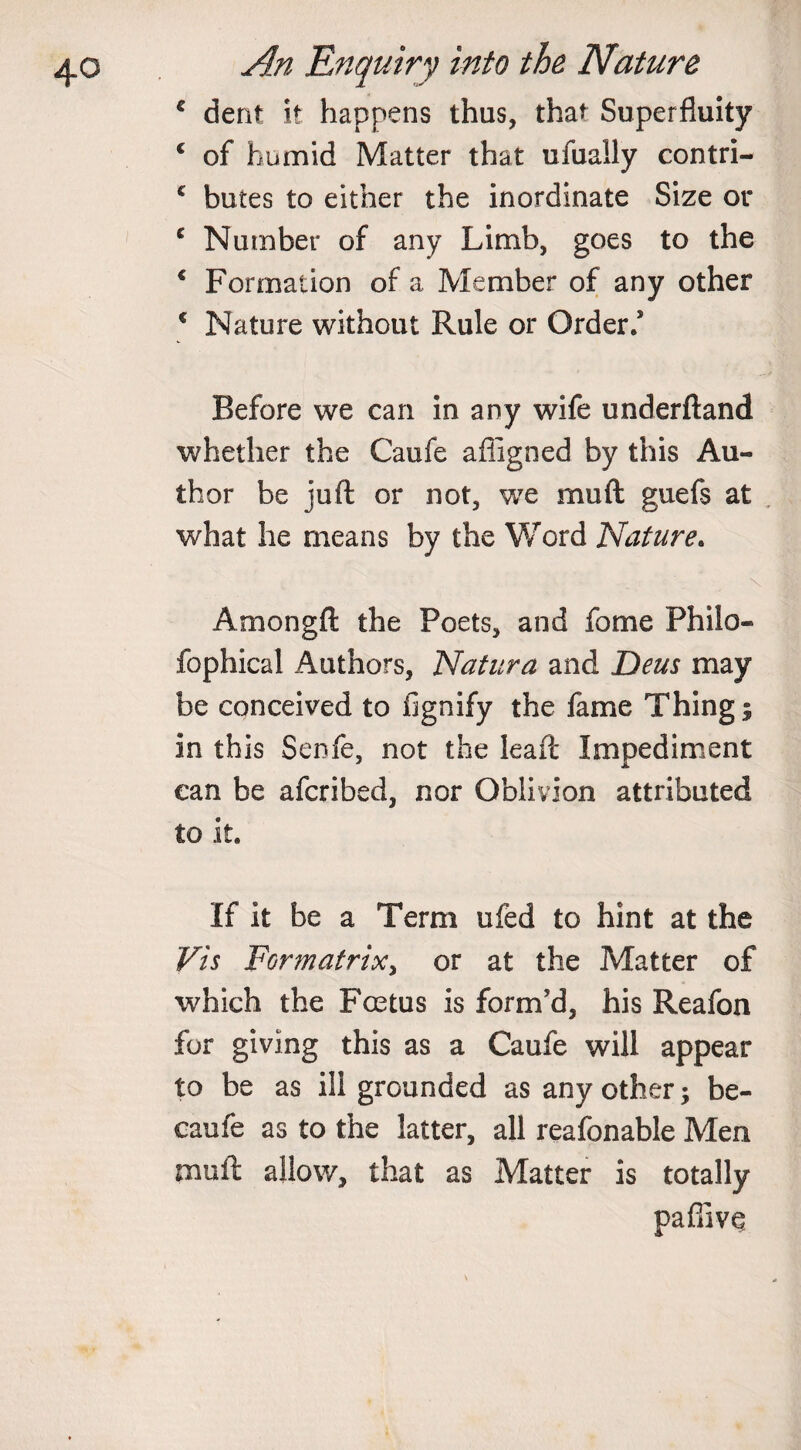 c dent it happens thus, that Superfluity c of humid Matter that ufuaily contri- c butes to either the inordinate Size or £ Number of any Limb, goes to the * Formation of a Member of any other € Nature without Rule or Order/ Before we can in any wife underftand whether the Caufe afligned by this Au¬ thor be juft or not, we mud guefs at what he means by the Word Nature. V Amongft the Poets, and fome Philo- fophical Authors, Natura and Deus may be conceived to fignify the lame Things in this Senfe, not the Ieaft Impediment can be afcribed, nor Oblivion attributed to it. If it be a Term ufed to hint at the Vis Formatrix, or at the Matter of which the Foetus is form'd, his Reafon for giving this as a Caufe will appear to be as ill grounded as any other; be¬ came as to the latter, all reafonable Men muft allow, that as Matter is totally paffivq