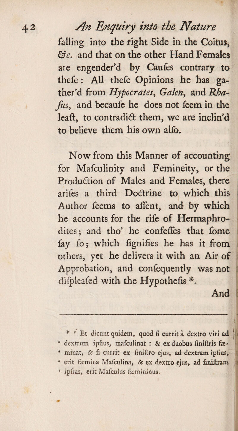 falling into the right Side in the Coitus* * &amp;c. and that on the other Hand Females are engender’d by Caufes contrary to thefe: All thefe Opinions he has ga¬ ther’d from Hypocrates, Galen, and Rha- fus, and becaufe he does not feem in the leaft, to contradict them, we are inclin’d to believe them his own alfo. Now from this Manner of accounting for Mafculinity and Femineity, or the Production of Males and Females, there arifes a third DoCtrine to which this Author fee ms to alfent, and by which he accounts for the rife of Hermaphro¬ dites; and tho’ he confefies that fome fay fo; which fignifies he has it from others, yet he delivers it with an Air of Approbation, and confequently was not difpleafed with the Hypothecs And * 4 Et dicunt quidem, quod fi currit a dextro viri ad g dextruin ipfius, mafculinat : &amp; ex duobus finiftris fae- * rninat, &amp; ii currit ex fmiilro ejus, ad dextram ipfius, ‘ erit femina MafcuJina, &amp; ex dextro ejus, ad finiltrara * ipfius, erit Mafculus fsemininus.