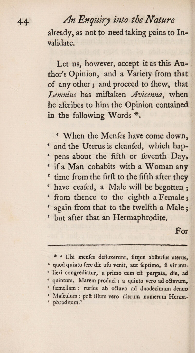 already, as not to need taking pains to In¬ validate* * Let us, however, accept it as this Au¬ thor's Opinion, and a Variety from that of any other; and proceed to {hew, that Lemnius has miftaken Avicenna, when he afcribes to him the Opinion contained in the following Words e When the Menfes have come down, c and the Uterus is cleanfed, which hap- c pens about the fifth or feventh Day&gt; € if a Man cohabits with a Woman any c time from the firft to the fifth after they c have ceafed, a Male will be begotten $ * from thence to the eighth a Female 5 c again from that to the twelfth a Male $ s but after that an Hermaphrodite. For * f Ubi menfes defluxerunt, fitque abfterfus uterus, 4 quod quin to fere die ufu venit, aut feptimo, fi vir mu- * lieri congrediatur, a primo cum eft purgata, die, ad * quintum, Marem produci; a quinto vero ad oftavum, ‘ fasmellam : rurfus ab o£tavo ad duodecimum denuo 4 Mafculum : poft ilium vero dierum numerum Herma- 6 phroditum*’