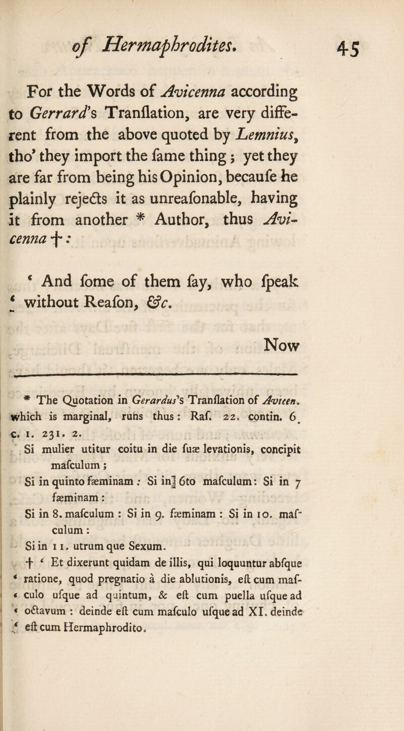 For the Words of Avicenna according to Gerrard's Tranflation, are very diffe¬ rent from the above quoted by Lemnius, tho* * they import the fame thing ; yet they are far from being his Opinion, becaufe he plainly reje&amp;s it as unreafonable, having it from another * Author, thus Avi¬ cenna -f*: * And fome of them fay, who fpeak * without Reafon, Now * The Quotation in Gerardus's Tranflation of Avtten. which is marginal, runs thus: Raf. 22. contin. 6o c. 1. 231. 2. Si mulier utitur coitu in die fuae levationis, concipifc mafculum; Si in quinto faeminam; Si in] 6to mafculum: Si in 7 faeminam: Si in 8. mafculum : Si in 9. faeminam : Si in 10. maf¬ culum : Si in 11, utrumque Sexum. f ‘ Et dixerunt quidam de illis, qui loquuntur abfque * ratione, quod pregnatio a die ablutionis, ell cum maf- ( culo ufque ad quintum, &amp; eft; cum puella ufque ad * o&amp;avum : deinde eft cum mafculo ufque ad XI. deinde * eft cum Hermaphrodito,