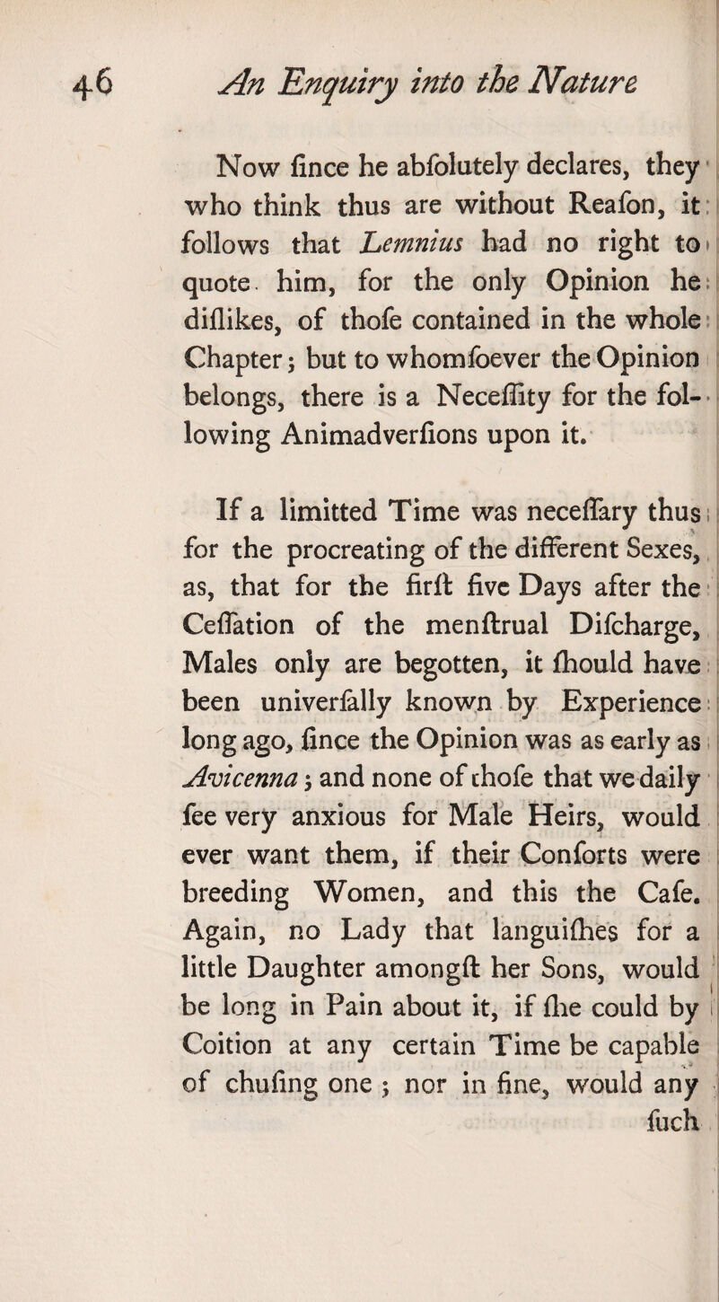 Now fince he abfolutely declares, they who think thus are without Reafon, it follows that Lemnius had no right to* quote, him, for the only Opinion he diflikes, of thofe contained in the whole Chapter 5 but to whomfoever the Opinion belongs, there is a Neceflity for the fol¬ lowing Animadverfions upon it. If a limitted Time was neceffary thus for the procreating of the different Sexes, as, that for the firft five Days after the Ceflation of the menftrual Difcharge, Males only are begotten, it fhould have been univerfally known by Experience long ago, fince the Opinion was as early as Avicenna; and none of chofe that we daily fee very anxious for Male Heirs, would ever want them, if their Conforts were breeding Women, and this the Cafe. Again, no Lady that languifhes for a little Daughter amongft her Sons, would be long in Pain about it, if fhe could by ij Coition at any certain Time be capable of chufing one ; nor in fine, would any fuch