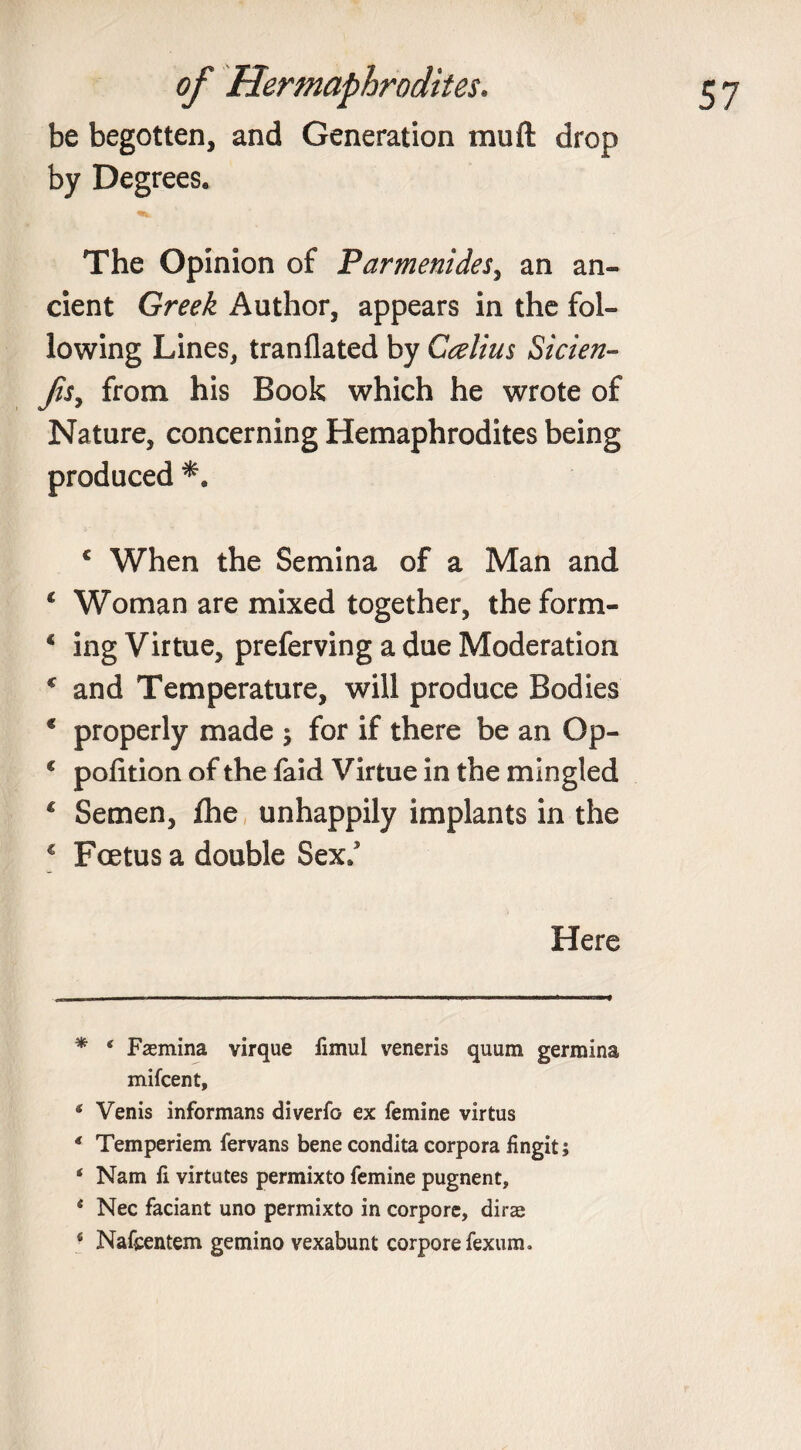 be begotten, and Generation mu ft drop by Degrees. The Opinion of Parmenides, an an¬ cient Greek Author, appears in the fol¬ lowing Lines, tranflated by Ccelius Sicien- fis, from his Book which he wrote of Nature, concerning Hemaphrodites being produced * *. c When the Semina of a Man and * Woman are mixed together, theform- 4 ing Virtue, preferving a due Moderation c and Temperature, will produce Bodies * properly made ; for if there be an Op- 4 pofition of the faid Virtue in the mingled 4 Semen, fhe unhappily implants in the € Foetus a double Sex/ Here * s Faemina virque fimul veneris quum germina mifcent, * Venis informans diverfo ex femine virtus * Temperiem fervans bene condita corpora fingit; ‘ Nam fi virtates permixto femine pugnent, * Nec faciant uno permixto in corpore, dirae * Nafcentem gemino vexabunt corpore fexunio