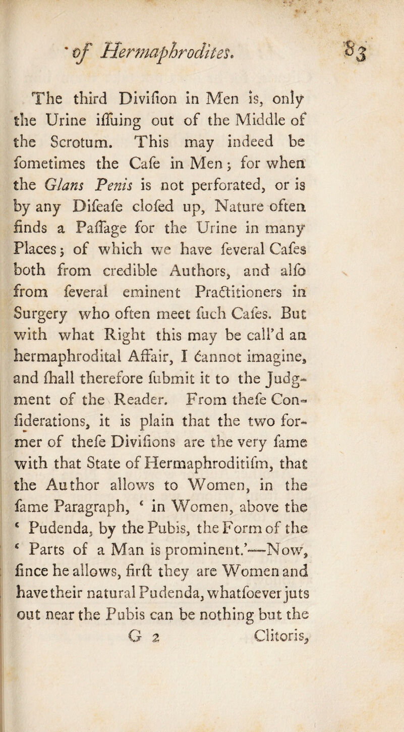 The third Divifion in Men is, only the Urine iffuing out of the Middle of the Scrotum. This may indeed be fometimes the Cafe in Men; for when the Gians Penis is not perforated, or is by any Difeafe clofed up. Nature often finds a Paflage for the Urine in many Places 5 of which we have feveral Cafes both from credible Authors, and alfo from feveral eminent Practitioners in Surgery who often meet fuch Cafes. But with what Right this may be call’d an hermaphrodital Affair, I Cannot imagine, and fhall therefore fubmit it to the Judg¬ ment of the Reader. From thefe Con- fiderations, it is plain that the two for- mer of thefe Divifions are the very fame with that State of Hermaphroditifm, that the Author allows to Women, in the fame Paragraph, c in Women, above the c Pudenda, by the Pubis, the Form of the s Parts of a Man is prominent/—Now, fince he allows, firft they are Women and have their natural Pudenda, whatfoever juts out near the Pubis can be nothing but the G z Clitoris*