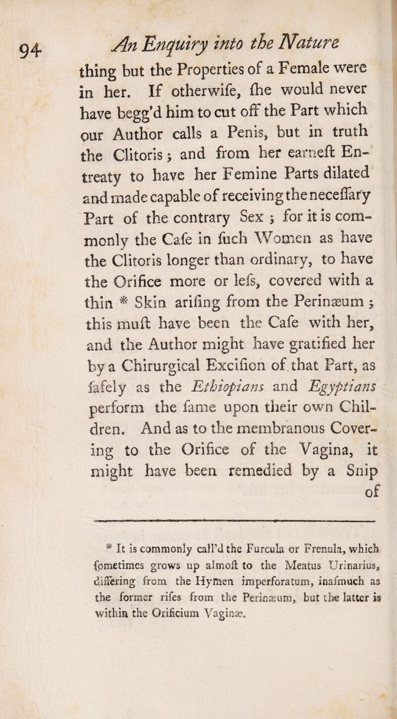 thing but the Properties of a Female were in her. If otherwife, fhe would never have begg’d him to cut off the Part which our Author calls a Penis, but in truth the Clitoris; and from her earneft En¬ treaty to have her Femme Parts dilated and made capable of receiving the neceflary Part of the contrary Sex ; for it is com¬ monly the Cafe in fuch Women as have the Clitoris longer than ordinary, to have the Orifice more or lefs, covered with a thin * Skin ariiing from the Perineum ^ this muft have been the Cafe with her, and the Author might have gratified her by a Chirurgical Excitron of that Part, as fafely as the jEthiopians and Egyptians perform the fame upon their own Chil¬ dren. And as to the membranous Cover¬ ing to the Orifice of the Vagina, it might have been remedied by a Snip of * It is commonly call’d the Furcula or Frenula, which fometimes grows up almoll to the Meatus Urinarius, differing from the Hymen imperforatum, inafmuch as the former riles from the Perinaeum, but the latter is within the Orificium Vaginae,