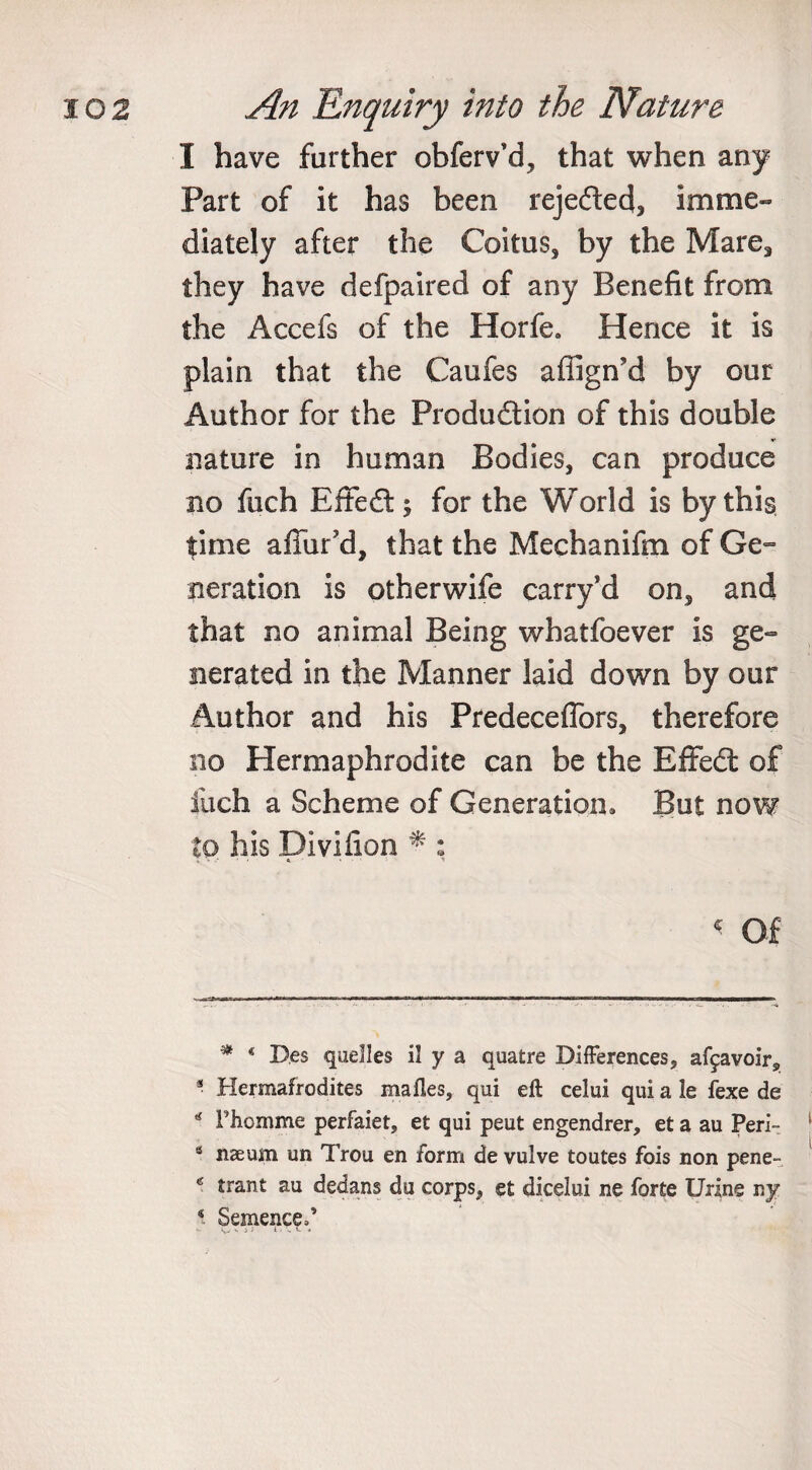 I have farther obferv’d, that when any Part of it has been rejected, imme¬ diately after the Coitus, by the Mare, they have defpaired of any Benefit from the Accefs of the Horfe. Hence it is plain that the Caufes affign’d by our Author for the Production of this double nature in human Bodies, can produce no fuch EffeCt; for the World is by this time allur'd, that the Mechanifm of Ge¬ neration is otherwife carry’d on, and that no animal Being whatfoever is ge¬ nerated in the Manner laid down by our Author and his Predeceffors, therefore no Hermaphrodite can be the EffeCt of fuch a Scheme of Generation, But now to his Divifion * : &lt; Of * D.es quelles il y a quatre Differences, af^avoir, 3 Hermafrodites mafles, qui eft celui qui a le fexe de * Phomme perfaiet, et qui peut engendrer, et a au Peri- 8 naeum un Trou en form de vulve toutes fois non pene- e trant au dedans du corps, et dicelui ne forte Urine ny 8 Semenc^F