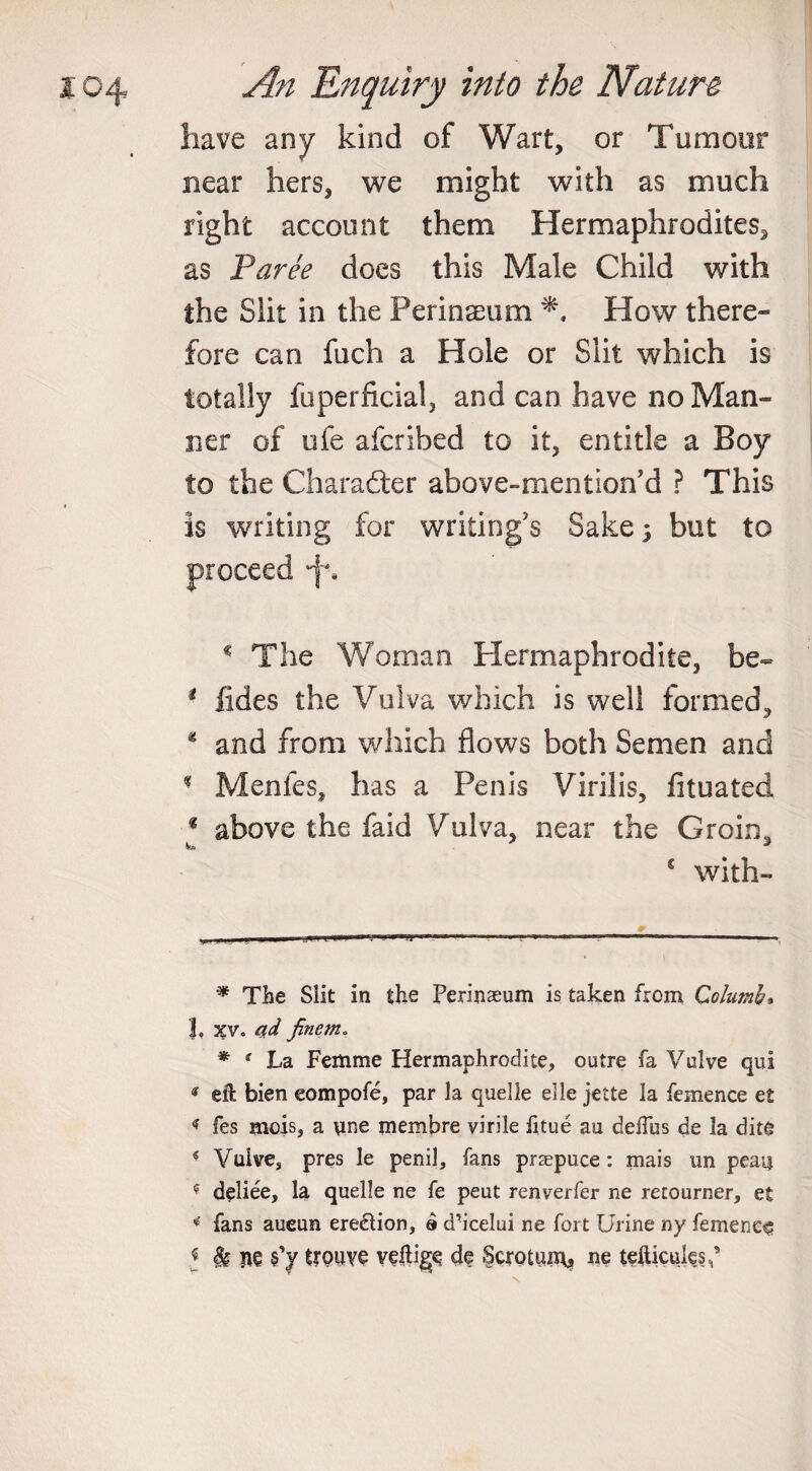 have any kind of Wart, or Tumour near hers, we might with as much right account them Hermaphrodites^ as Paree does this Male Child with the Slit in the Perinaeum How there¬ fore can fuch a Hole or Slit which is totally fuperficial, and can have no Man¬ ner of ufe afcribed to it, entitle a Boy to the Character above-mention’d ? This is writing for writing’s Sake; but to proceed * The Woman Hermaphrodite, be- 1 fides the Vulva which is well formed, * and from which flows both Semen and - Menies, has a Penis Virilis, fituated * above the faid Vulva, near the Groin, fa. * s with- * The Slit in the Perinaeum is taken from Columb, 1, 3£V. ad fincm* * 1 La Femme Hermaphrodite, outre fa Valve qui « eft bien eompofe, par la quelle elle jette la femence e£ &lt; fes mois, a une membre virile fitue au deflus de la dite * Vulve, pres le penil, fans prsepuce: mais un peat? f deliee, la quelle ne fe peut renverfer ne retourner, et * fans aueun erection, a d’icelui ne fort Urine ny femence J Sg ne s’y trouve veftige de Scrotum, ne tefticute.s,’