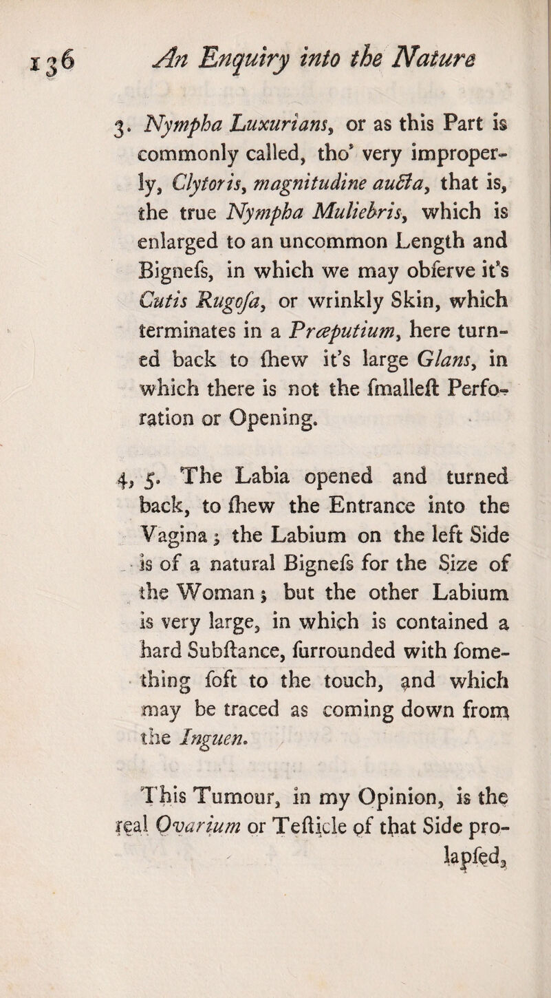 3. Nympba Luxuriant, or as this Part is commonly called, tho* very improper- !y, Ciytoris, magnitudine au£lay that is, the true Nympba Muliebrity which is enlarged to an uncommon Length and Bignefs, in which we may obferve it’s Cutis Rugofay or wrinkly Skin, which terminates in a Prceputium, here turn¬ ed back to Chew it's large Glansy in which there is not the fhiaileft Perfo¬ ration or Opening. 4, 5. The Labia opened and turned back, to fhew the Entrance into the Vagina; the Labium on the left Side is of a natural Bignefs for the Size of the Woman; but the other Labium is very large, in which is contained a hard Subftance, furrounded with fome¬ in in g foft to the touch, ^nd which may be traced as coming down from the Inguen. This Tumour, in my Opinion, is the real Ovarium or Tefticle pf that Side pro-