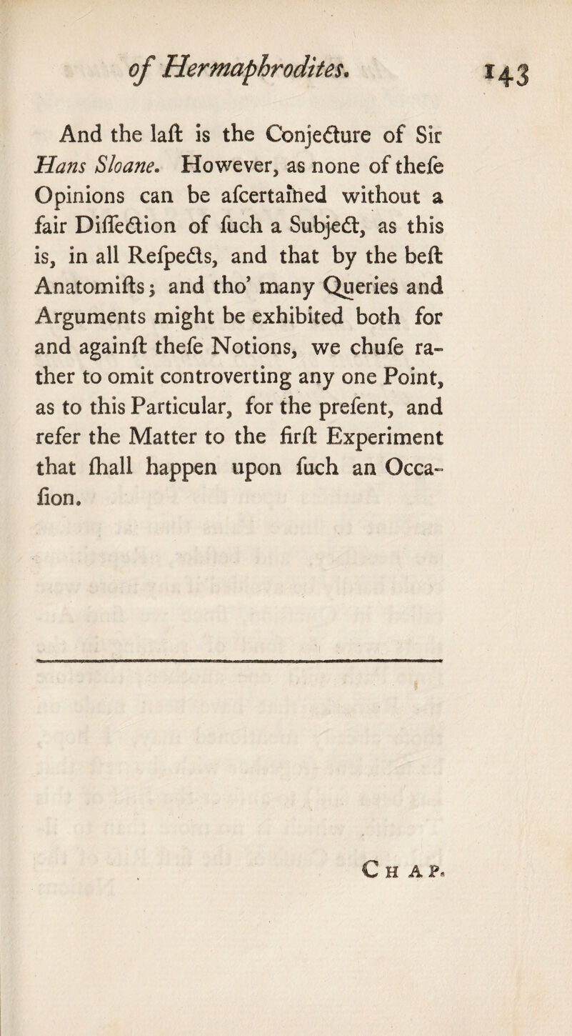 And the laft is the Conjedure of Sir Hans Sloane. However, as none of thefe Opinions can be afcertaihed without a fair Difledion of fuch a Subjed, as this is, in all Refpeds, and that by the beft Anatomifts and tho? many Queries and Arguments might be exhibited both for and againft thefe Notions, we chufe ra¬ ther to omit controverting any one Point, as to this Particular, for the prefent, and refer the Matter to the firft Experiment that fhall happen upon fuch an Occa- fion. Chap*