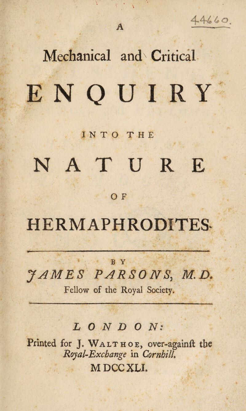 A Mechanical andx Critical ENQUIRY INTO THE NATURE O F HERMAPHRODITES B Y JAMES PARSONS, M. D. Fellow of the Royal Society. LONDON: Printed for J. Walthoe, over-againft tbe Royal-Exchange in Cornhill, M DCC XU.