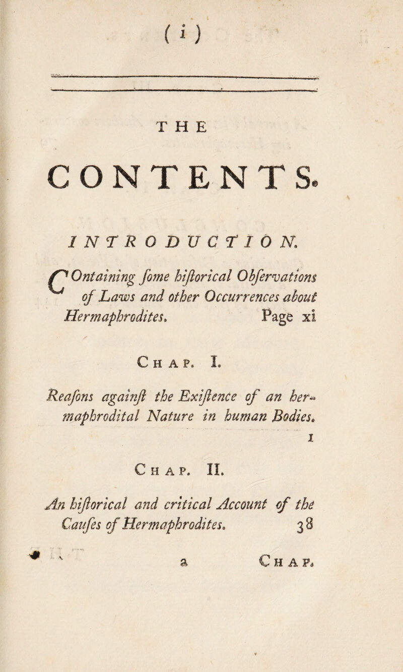 CONTENTS INTRODUCTION1 Ontaining fome hijlorical Obfervatiom of Laws and other Occurrences about Hermaphrodites* Page xl Chap* I. Reafons againft the Exijlence of an her^ maphrodital Nature in human Bodies; i Chap. II. An hijlorical and critical Account of the