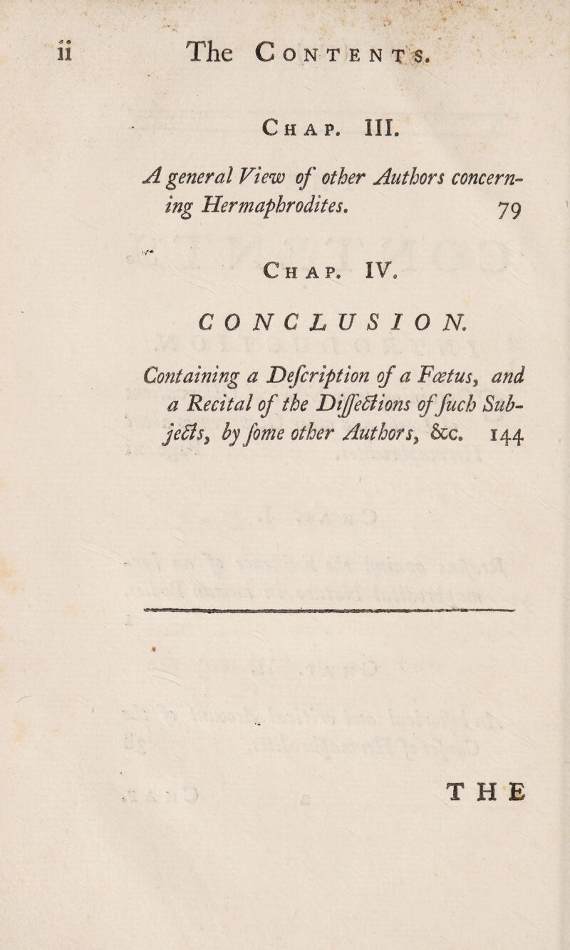 Chap. III. A general View of other Authors concern¬ ing Hermaphrodites. 79 Chap. IV. CONCLUSION. Containing a Defcription of a Foetus, and a Recital of the DiJfeStions of fuch Sub¬ jects, by fame other Authors, &amp;c. 144 THE