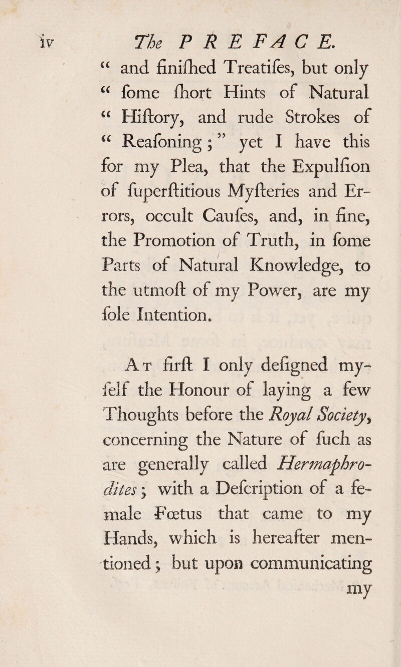 “ and finifhed Treadles, but only “ fbme £hort Hints of Natural “ Hiftory, and rude Strokes of “ Reafoning; ” yet I have this for my Plea, that the Expullion of fuperflitious Myfteries and Er¬ rors, occult Cau fes, and, in fine, the Promotion of Truth, in fome Parts of Natural Knowledge, to the utmoft of my Power, are my Idle Intention. At firft I only defigned my- felf the Honour of laying a few Thoughts before the Royal Society, concerning the Nature of fuch as are generally called Hermaphro¬ dites ; with a Defcription of a fe¬ male Foetus that came to my Hands, which is hereafter men¬ tioned ; but upon communicating my