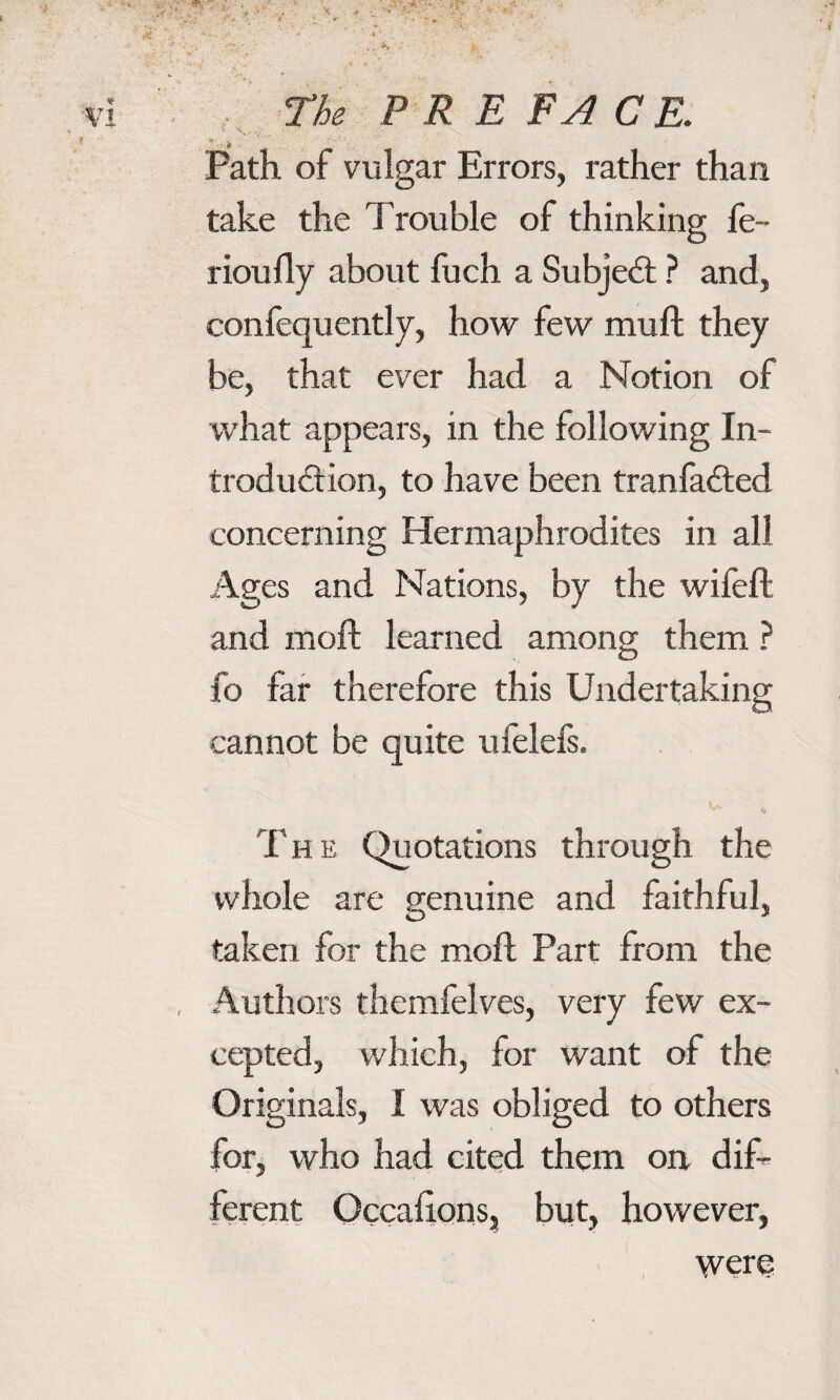 ■ \ . , ■ Path of vulgar Errors, rather than take the Trouble of thinking fe~ rioufly about fuch a Subjed ? and, confequently, how few muft they be, that ever had a Notion of what appears, in the following In¬ troduction, to have been tranfaded concerning Hermaphrodites in all Ages and Nations, by the wifeft and moft learned among them ? fo far therefore this Undertaking cannot be quite ufelefs. **■ The Quotations through the whole are genuine and faithful, taken for the molt Part from the Authors themfelves, very few ex¬ cepted, which, for want of the Originals, I was obliged to others for, who had cited them on dif¬ ferent Occalions, but, however, were