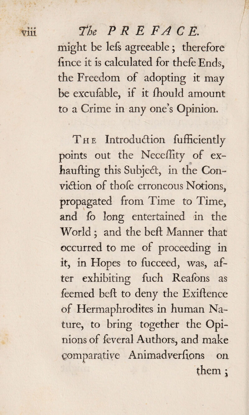 might be leis agreeable; therefore iince it is calculated for thefe Ends, the Freedom of adopting it may be excufable, if it fhould amount to a Crime in any one’s Opinion. The Introduction fufficiently points out the Neceflity of ex- haufting this Subject, in the Con¬ viction of thofe erroneous Notions, propagated from Time to Time, and fo long entertained in the World ; and the beft Manner that occurred to me of proceeding in it, in Hopes to fucceed, was, af¬ ter exhibiting fuch Reaions as feemed belt to deny the Exiftence of Hermaphrodites in human Na¬ ture, to bring together the Opi¬ nions of feveral Authors, and make Comparative Animadveriions on them ;