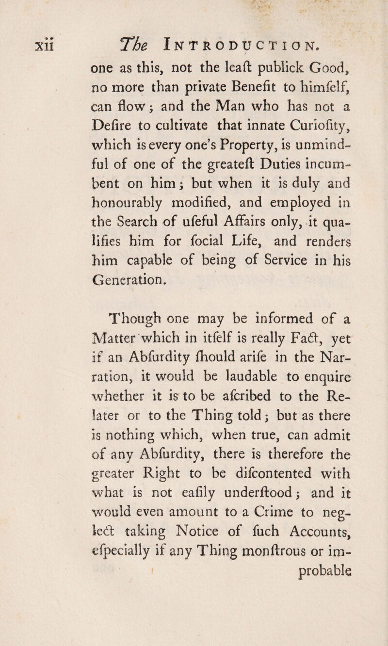 one as this, not the leaft publick Good, no more than private Benefit to himfelf, can flow; and the Man who has not a Defire to cultivate that innate Curiofity, which is every one's Property, is unmind- ful of one of the greateft Duties incum¬ bent on him; but when it is duly and honourably modified, and employed in the Search of ufeful Affairs only, it qua¬ lifies him for focial Life, and renders him capable of being of Service in his Generation, Though one may be informed of a Matter which in itfelf is really Faft, yet if an Abfurdity fhould arife in the Nar¬ ration, it would be laudable to enquire whether it is to be afcribed to the Re- later or to the Thing told; but as there is nothing which, when true, can admit of any Abfurdity, there is therefore the greater Right to be difcontented with what is not eafily underftood; and it would even amount to a Crime to neg- ledt taking Notice of fuch Accounts, efpecially if any Thing monftrous or im¬ probable