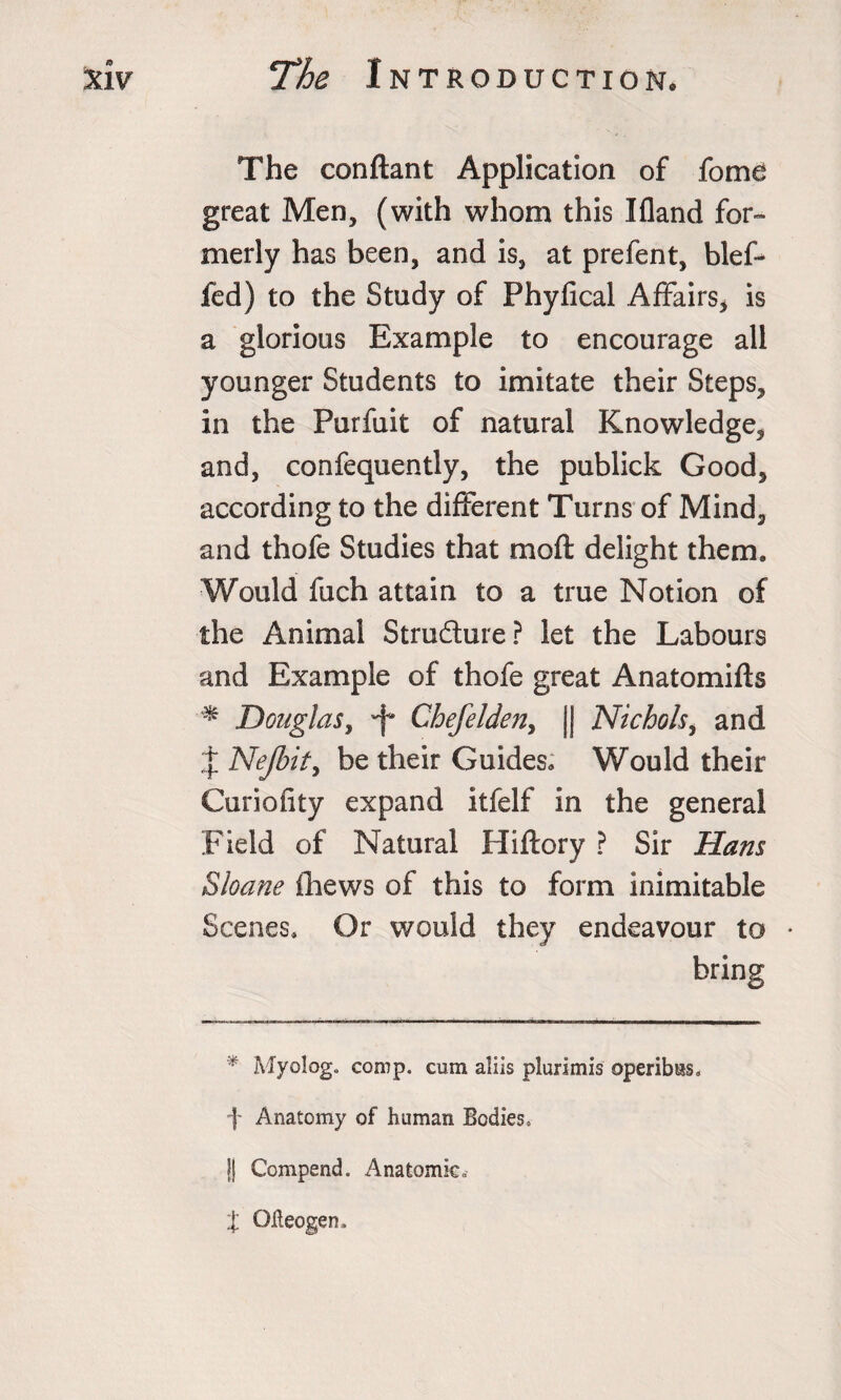 The conftant Application of fome great Men, (with whom this I(land for¬ merly has been, and is, at prefent, bleff fed) to the Study of Phyfical Affairs* is a glorious Example to encourage all younger Students to imitate their Steps, in the Purfuit of natural Knowledge, and, confequently, the publick Good, according to the different Turns of Mind, and thofe Studies that moft delight them. Would fuch attain to a true Notion of the Animal Stru&amp;ure? let the Labours and Example of thofe great Anatomifls * Douglas, 'f' Chefelden, || Nichols, and J Nejbity be their Guides. Would their Curiofity expand itfelf in the general Field of Natural Hiftory ? Sir Hans Sloane thews of this to form inimitable Scenes. Or would they endeavour to • bring * Myology comp, cum aliis plurimis operibas. f Anatomy of human Bodies. || Compend. Anatomic* % Qlieogen,