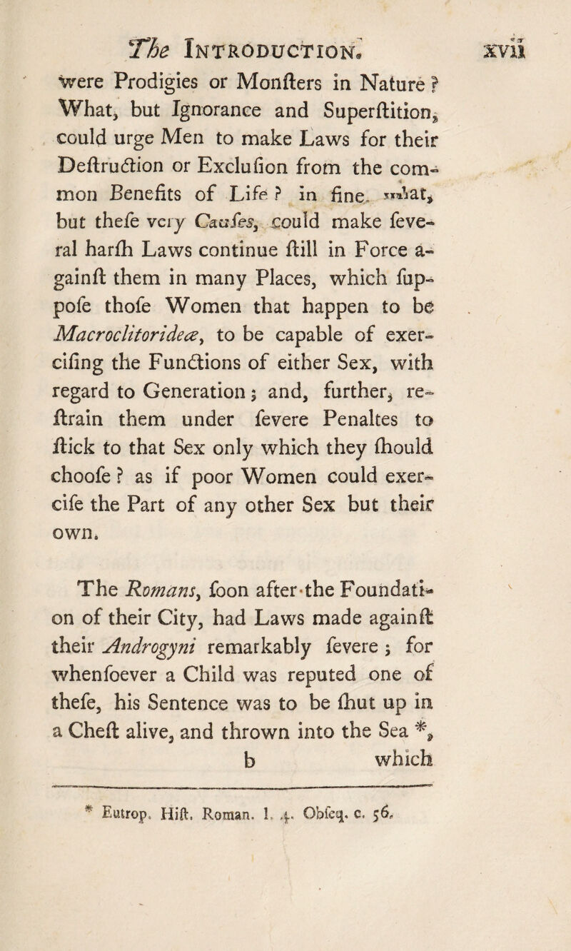 Were Prodigies or Monfters In Nature ? What, but Ignorance and Superftition* could urge Men to make Laws for their Deftruftion or Exclufion from the com¬ mon Benefits of Life ? In fine. but thefe very Caufes, could make feve- ral harfh Laws continue ftill in Force a«* gainft them in many Places, which fup- pofe thofe Women that happen to be Macroclitoridece, to be capable of exer- cifing the Functions of either Sex, with regard to Generation 5 and, further* re¬ train them under fevere Penaltes to Hick to that Sex only which they fhould choofe ? as if poor Women could exer- cife the Part of any other Sex but their own. The Romans, foon after the Foundati¬ on of their City, had Laws made again ft their Androgyni remarkably fevere $ for whenfoever a Child was reputed one of thefe, his Sentence was to be fhut up in a Cheft alive, and thrown into the Sea % b which * Eutrop. Hift, Roman. L 4. Obfeq. c. 56,