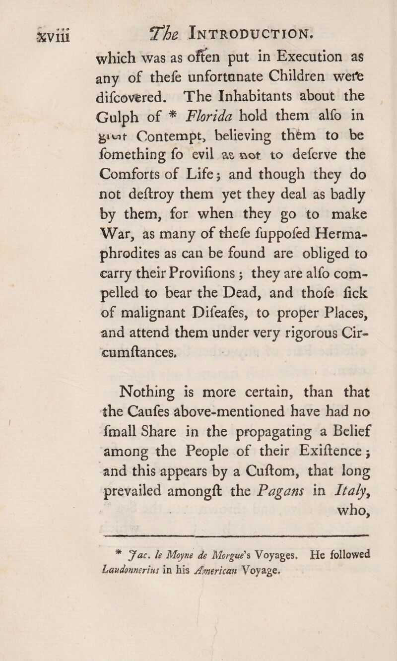 which was as often put in Execution as any of thefe unfortunate Children wei'e difcovfered. The Inhabitants about the Gulph of * Florida hold them alfo in Contempt, believing th&amp;m to be fomething fo evil as. not to deferve the Comforts of Life y and though they do not deftroy them yet they deal as badly by them, for when they go to make War, as many of thefe fuppofed Herma¬ phrodites as can be found are obliged to carry their Provifions ; they are alfo com¬ pelled to bear the Dead, and thofe lick of malignant Difeafes, to proper Places, and attend them under very rigorous Cir- cumftancesa Nothing is more certain, than that the Caufes above-mentioned have had no fmall Share in the propagating a Belief among the People of their Exigence; and this appears by a Cuftom, that long prevailed amongft the Pagans in Italy, who. * Jac. le Moyne de Morgue's Voyages, He followed Laudonnerius in his American Voyage,