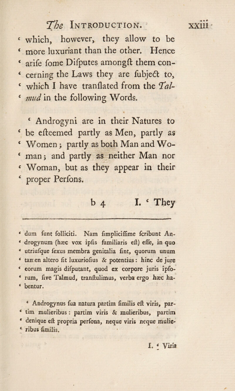 which, however, they allow to be more luxuriant than the other. Hence arife fome Difputes amongft them con¬ cerning the Laws they are fubjedt to, which I have tranflated from the Tal¬ mud in the following Words. c Androgyni are in their Natures to be efteemed partly as Men, partly as Women; partly as both Man and Wo¬ man; and partly as neither Man nor Woman, but as they appear in their proper Perfons. b 4 I. * They dum funt folliciti. Nam fimpliciflime fcribunt An- drogynum (haec vox ipfis familiaris eft) efle, in quo utriufque fexus membra genitalia Tint, quorum unum tamen altero fit luxuriofius &amp; potentius: hinc de jure eorum magis difputant, quod ex corpore juris ipfo- rum, five Talmud, tranftulimus, verba^ ergo hsc ha- bentur. ‘ Androgynus fua natura partim fimilis eft viris, par- tim mulieribus: partim viris &amp; mulieribus, partim denique eft propria perfona, neque viris neque mulie¬ ribus fimilis. I. * Viri®