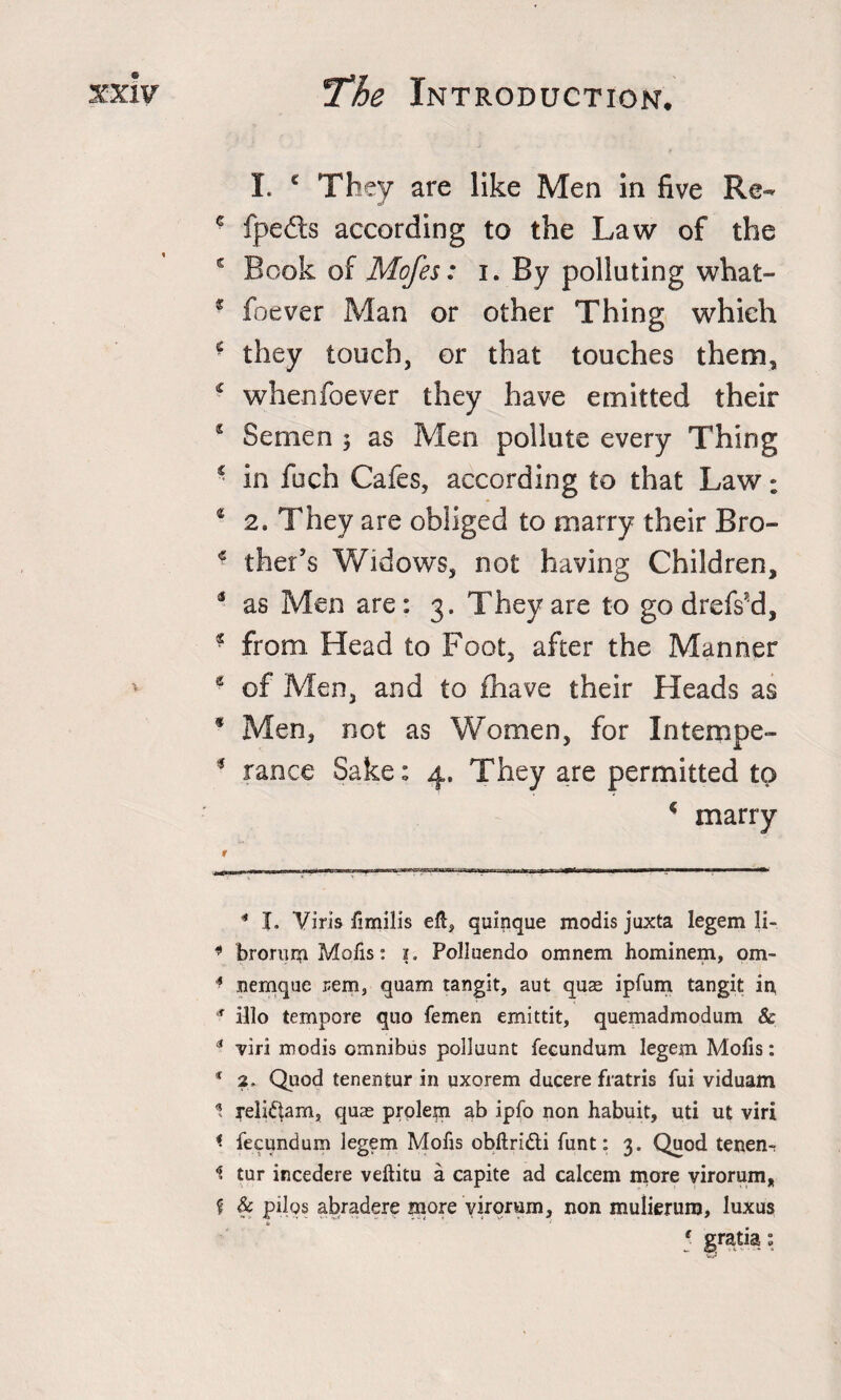 I. c They are like Men in five Re- * fpeds according to the Law of the s Book of Mofes: i. By polluting what- * Ibever Man or other Thing which * they touch, or that touches them, * whenfoever they have emitted their s Semen 3 as Men pollute every Thing ‘ in fuch Cafes, according to that Law; 2 2. They are obliged to marry their Bro- * ther’s Widows, not having Children, 3 as Men are: 3. They are to go drefs’d, * from. Head to Foot, after the Manner * e of Men, and to {have their Pleads as * Men, not as Women, for Intempe- 3 ranee Sake: 4. They are permitted to - marry * I. Viris ftmilis eft, quinque modis juxta legem li- * brorum Mofis: i. Pollaendo omnem hominem, om- * nemque rem, quam tangit, aut quae ipfum tangit in, ,f illo tempore quo femen emittit, quemadmodum &amp; 3 viri modis omnibus polluunt fecundum legem Mofis: 1 2. Quod tenentur in qxorem ducere fratris fui viduam 1 reli^am, quae prolem ab ipfo non habuit, uti ut viri &lt; fecundum legem Mofis obftridi funt: 3. Quod tenen- 1 tur incedere veftitu a capite ad ealeem more virorum, £ &amp; pilqs abradere more virorum, non mulierum, luxus t