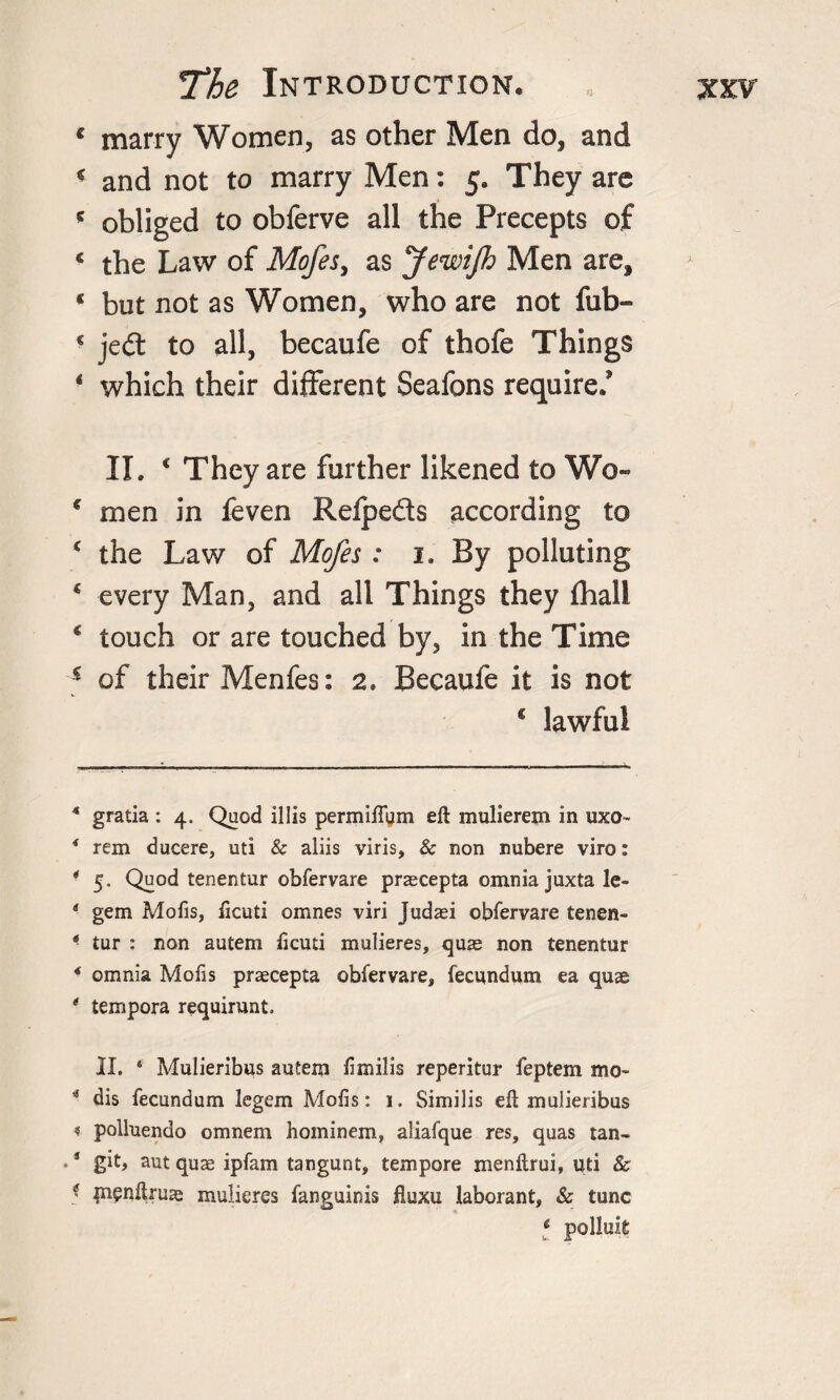 c marry Women, as other Men do, and « and not to marry Men: 5. They are * obliged to obferve all the Precepts of c the Law of Mofes, as JewiJh Men are, * but not as Women, who are not fub- c jedt to all, becaufe of thofe Things 4 which their different Seafons require/ II. c They are further likened to Wo- € men in feven Refpe&amp;s according to € the Law of Mofes : 1. By polluting € every Man, and all Things they fhali ‘ touch or are touched by, in the Time s of their Menfes: 2. Becaufe it is not c lawful 4 gratia : 4. Quod illis permiftum eft mulierem in uxo~ * rem ducere, uti &amp; aliis viris, 8c non nubere viro: * 5. Quod tenentur obfervare praecepta omnia juxta lc- * gem Mofis, ftcuti omnes viri Judaei obfervare tenen- * tur : non autem ftcuti mulieres, quae non tenentur * omnia Mofis praecepta obfervare, fecundum ea quae * tempera requirunt. II. ‘ Mulieribus autem ftmilis reperitur feptem mo- * dis fecundum legem Mofts: 1. Similis eft mulieribus « polluendo omnem hominem, aliafque res, quas tan- * git, aut quae ipfam tangunt, tempore menftrui, uti &amp; * pifuftruas mulieres fanguinis fluxu laborant, &amp; tunc * polluit