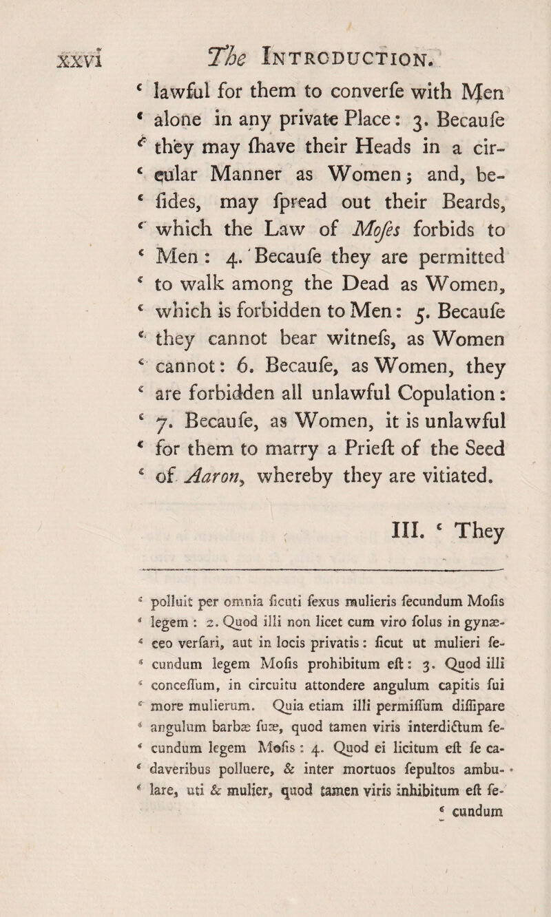 € lawful for them to converfe with IVJen * alone in any private Place: 3. Becaufe c they may {have their Heads in a cir- c ^ular Manner as Women; and, be- c Tides, may fpread out their Beards, c which the Law of Mofes forbids to * Men : 4. Becaufe they are permitted € to walk among the Dead as Women, c which is forbidden to Men: 5. Becaufe * they cannot bear witnefs, as Women ^cannot: 6. Becaufe, as Women, they € are forbidden all unlawful Copulation: £ 7, Becaufe, as Women, it is unlawful € for them to marry a Prieft of the Seed c of Aar on, whereby they are vitiated, III. c They 11 polluit per omnia ficuti fexus mulieris fecundum Mofts * legem : 2. Quod ill! non licet cum viro folus in gynas- 4 ceo verfari, aut in locis privatis: licut ut mulieri fe- * cundum legem Mofis prohibitum eft: 3. Quod illi 4 conceffum, in circuitu attondere angulum capitis fui e more mulierum. Quia etiam illi permiflum diffipare * angulum barbs fuse, quod tamen viris interdi&amp;um fe- * cundum legem Mofis: 4. Quod ei licitum eft fe ca- e daveribus polluere. Sc inter mortuos fepultos ambu- • ( lare, uti &amp; mulier, quod tamen viris inhibitum eft fe- 6 cundum «M&gt;