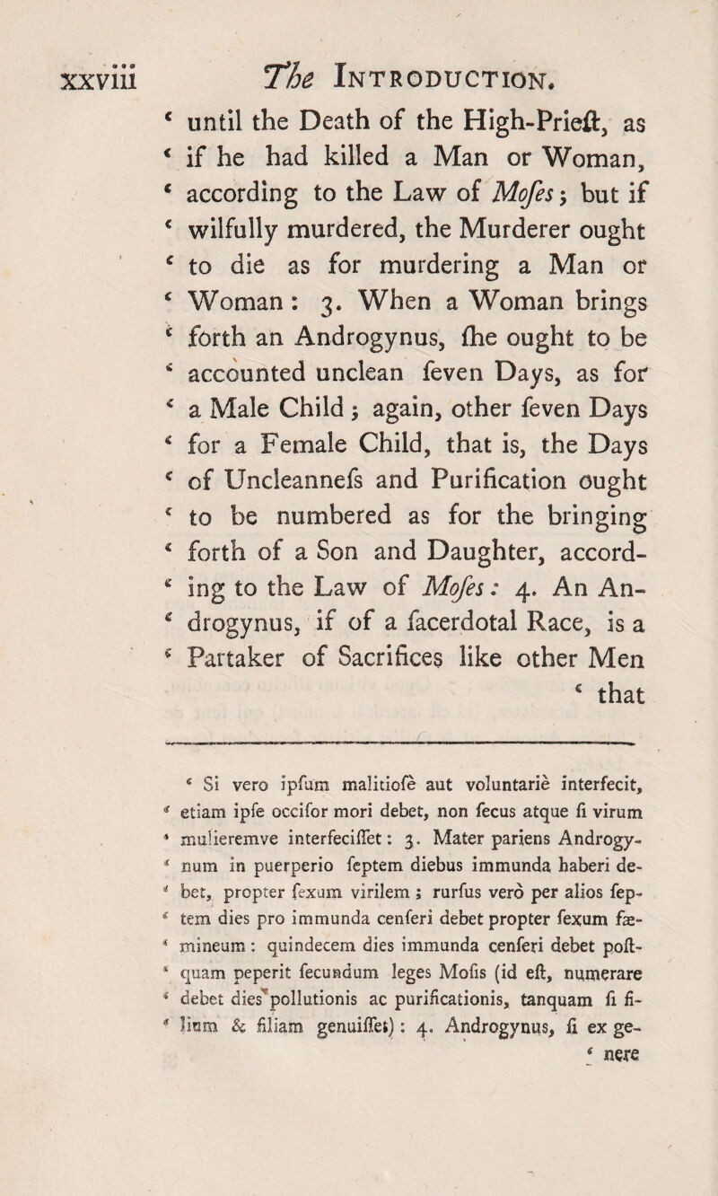 c until the Death of the High-Prieft, as € if he had killed a Man or Woman, * according to the Law of Mofes-&gt; but if 4 wilfully murdered, the Murderer ought 4 to die as for murdering a Man or 4 Woman : 3. When a Woman brings 4 forth an Androgynus, {he ought to be * accounted unclean feven Days, as for 4 a Male Child again, other feven Days 4 for a Female Child, that is, the Days 4 of Uncleannefs and Purification ought 4 to be numbered as for the bringing o o 4 forth of a Son and Daughter, accord- 4 ing to the Law of Mofes: 4. An An- 4 drogynus, if of a facerdotal Race, is a 4 Partaker of Sacrifices like other Men c that ‘ Si vero ipftftn malitiofe aut voluntarie interfecit, * etiam ipfe occifor mori debet, non fecus atque fi virum ‘ mulieremve interfeciftet: 3. Mater pariens Androgy- 4 num in puerperio feptem diebus immunda haberi de- 4 bet, propter fexum virilem ; rurfus vero per alios fep* * &amp; tern dies pro immunda cenferi debet propter fexum fae- 4 mineum: quindecem dies immunda cenferi debet poft- 1 quam peperit fecundum leges Molis (id eft, numerare 4 debet dies'pollutionis ac puriftcationis, tanquam ft fi- 4 Jinm &amp; filiam genuiffefc): 4. Androgynus, ft ex ge- ‘ nere