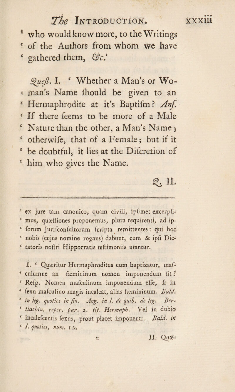 5 who would know more, to the Writings € of the Authors from whom we have * gathered them, &amp;c’ £&gt;uejl. I. c Whether a Man's or Wo- « man's Name fhould be given to an 1 Hermaphrodite at it's Baptifm? Anf. c If there feems to be more of a Male * Nature than the other, a Man's Name s c otherwife, that of a Female; but if it 5 be doubtful, it lies at the Diferetion of 5 him who gives the Name. II. 4 ex jure tam canonico, quam civrili&gt; ipfmet excerpfi- 4 mus, quasftiones proponemus, plura requirenti, ad ip- 6 forum Jurifconfultorum fcripta remittentes: qui hoc 4 nobis (cujus nomine rogansj dabunt, cum &amp; ipfi Die- 4 tatoris noflri Hippocratis tehimoniis utantur. I. * * Quaeritur Hermaphroditus cum baptizatur, maf- 4 culunme an fsemininum ncmen imponendum fit ? 4 Refp. Nomen mafeulinum imponendum effe, fi in * fexu mafeulino magis incaleat, alias faemininum. Bald. * in leg. quoties in fin. Ang. in l. de qnib. de leg. Ber- 4 tiachin. reper. par. 2. tit. Hermaph. Vel in dubio * inealefeentis fexus, preut placet imponenti. Bald. in 5 /• ^oties, num. 12-.