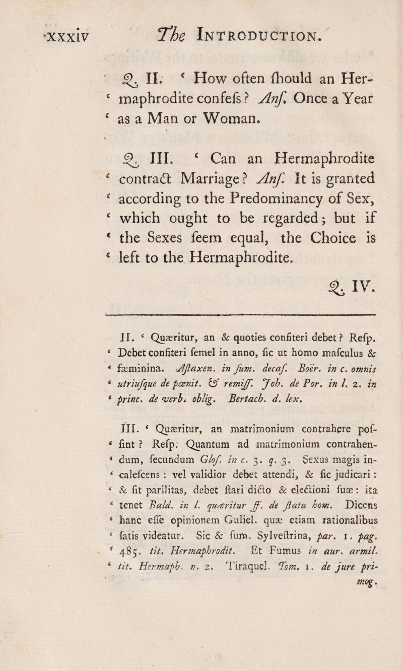 II. c How often fhould an Her- c maphrodite confefs ? Anf Once a Year £ as a Man or Woman. » ^ III. c Can an Hermaphrodite * contract Marriage? Anf It is granted c according to the Predominancy of Sex, c which ought to be regarded3 but if c the Sexes feem equal, the Choice is € left to the Hermaphrodite. ^IV. II. 4 Quaeritur, an &amp; quoties confiteri debet ? Refp. * Debet confiteri femel in anno, fic ut homo mafculus &amp; * feminina. jlfaxen. in fum. decaf. Boer, in c. omnis 6 utriufque de pcenit. &amp; remijf. fob. de Bor. in l. 2. in * princ. de verb* * oblig. Bertach. d. lex. III. 4 Quaeritur, an matrimonium contrahere pof- fint ? Refp. Quantum ad matrimonium contrahen- 4 dum, fecundum Glof. in c. 3. q. 3. Sexus magis in* 4 calefcens : vel validior debet attendi, &amp; fic judicari: 4 &amp; fit panlitas, debet ftari didto &amp; eledtioni fuse: ita 4 tenet Bald, in l. quceritur jf. de fiatu horn. Dicens 4 hanc effe opinionem Guliel. quae etiam rationalibus 4 fatis videatur. Sic &amp; fum. Sylvedrina, par. 1. pag. s 485. tit. Hermaphrodit. Rt Fumus in aur. armil. 4 tit. Hertnaph. tu 2. Tiraquel. *Tom. 1. de jure pri- mog.