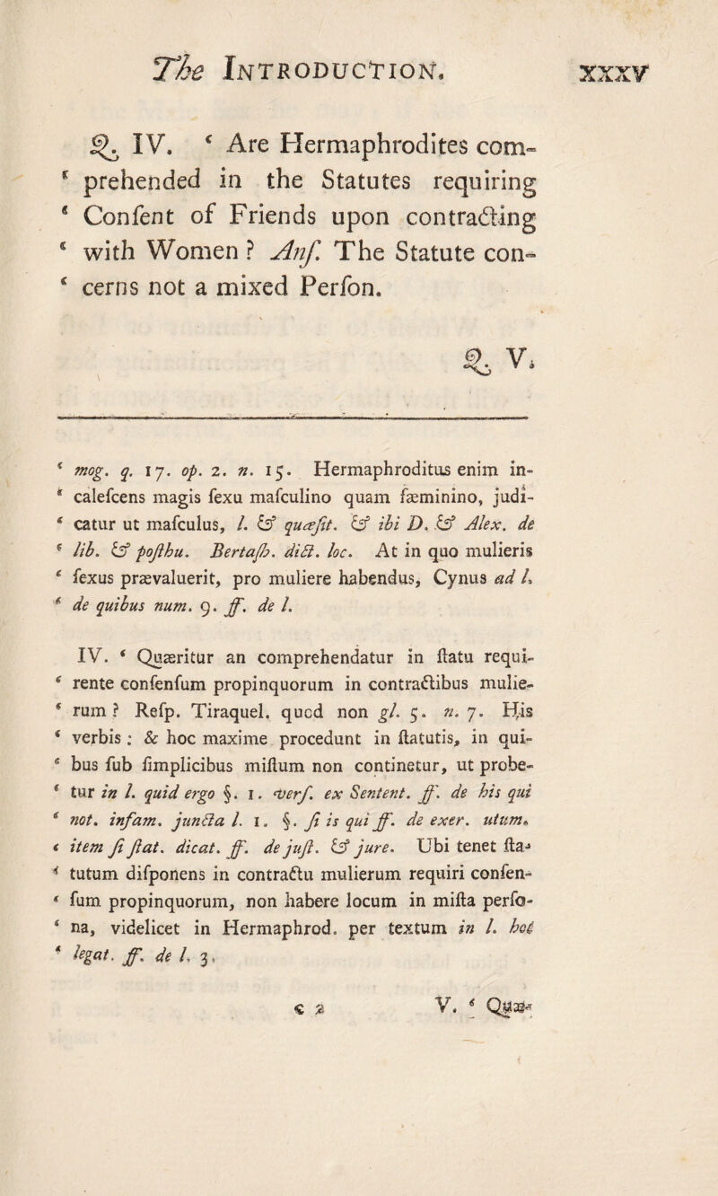 ^ IV. * * Are Hermaphrodites com- * prehended in the Statutes requiring 8 Confent of Friends upon contrading 4 with Women ? Anf. The Statute con- c cerns not a mixed Perfon. % V, 4 mog. q. 17. op. 2. n. 15. Hermaphroditus enim in- * calefcens magis fexu mafculino quam feminino, judi- 4 catur ut mafculus, /. &amp; quafit. &amp; ibi D. &amp; Alex, de f lib. &amp; pojlhu. Bertajh. di£i. loc. At in quo mulieris 4 fexus prasvaluerit, pro muliere habendus, Cynus ad L * de quibus num. 9. ff. de 1. IV. ‘ Quasritur an comprehendatur in ftatu requi- 4 rente confenfum propinquorum in contraftibus mulie- * rum? Refp. Tiraquel, qucd non gh 5. a. 7. t^is 4 verbis; &amp; hoc maxime procedunt in ftatutis, in qui- 4 bus Tub iimplicibus milium non continetur, ut probe- ( tur in l. quid ergo §. 1. &lt;verf. ex Sentent. ft'. de his qui £ not. inf am. juntta l. 1. §. ft is qui ff. de exer. utum» &lt; item ft fat. dicat. ff. de juft. &amp; jure. Ubi tenet lla^ 4 tutum difponens in contrattu mulierum requiri confen- * furn propinquorum, non habere locum in mifta perfo- * na, videlicet in Hermaphrod. per textum in l. hoi legat. ff.: de l. 3, V. 4 Q$ag