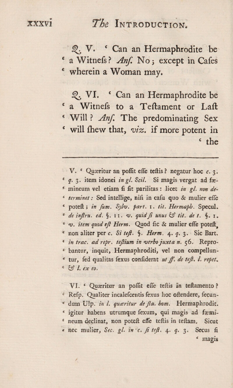 ^ V* € Can an Hermaphrodite be c a Witnefs? AnJ] No 5 except in Cafes c wherein a Woman may. % VI. € Can an Hermaphrodite be £ a Witnefs to a Teftament or Laft * Will ? Anf. The predominating Sex c will fhew that, viz. if more potent in £ the V. ' Quseritur an poffit effe teftis ? negatur hoc c. 3. * q. 3. item idonei in gl. Scih Si magis vergat ad fae- * mineum vel etiam ii lit parilitas: licet in gl. non de- 4 terminet: Sed intellige, nift in cafu quo &amp; mulier effe 6 poteft ; in fum. Syl&lt;v. part. 1. tit. Hermapb. Specul. e' de infiru. ed. §. 11. nj. quid fi unus &amp; tit. de t. §. 1* 5 *v. item quod efi Herm. Quod fie &amp; mulier effe poteft^ * non aliter per c. Si tefi. §, Herm. 4. q. 3. Sic Bart* * in trac. ad repr. tefiium in verbo juxta n. 56. Repro- 4 bantur, inquit, Hermaphroditi, vel non compellun- 4 tur, fed qualitas fexus confiderat ut ff. de tefi. L repet. c &amp; l. ex eo. VI. * * * 4 5 Quasritur an poffit effe teftis in teftamento ? ( Refp. Qualiter inealefeentis fexus hoc oftendere, fecun- 4 dum Ulp. in 1. queeritur de fia. hom. Hermaphrodit. 4 igitur habens utrumque fexum, qui magis ad fasmi- £ neum declinat, non poteft effe teftis in teftam. Sicut « nec mulier, Sec. gl. in c. fi tefi. 4. q. 3, Secus ft 4 magis