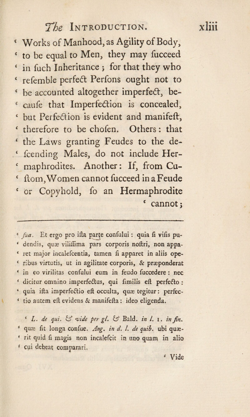 c Works of Manhood, as Agility of Body, € to be equal to Men, they may fucceed £ in fuch Inheritance ; for that they who £ referable perfedl Perfons ought not to € be accounted altogether imperfedt, be- ‘ caufe that Imperfedtion is concealed, ‘ but Perfedtion is evident and manifeft, ‘ therefore to be chofen. Others: that ‘ the Laws granting Feudes to the de- £ fcending Males, do not include Her- £ maphrodites. Another: If, from Cu- c Horn, Women cannot fucceed inaFeude c or Copyhold, fo an Hermaphrodite * cannot; 4 fua. Et ergo pro ilia parte confului: quia fi viiis pu- 4 dendis, quae vililHma pars corporis noltri, non appa- 4 ret major incalefcentia, tamen fi apparet in aliis ope- * ribus virtutis, ut in agilitate corporis, &amp; praeponderat 4 in co virilitas confului eum in feudo fuccedere: nec 4 dicitur omnino imperfe&amp;us, qui fimilis ell perfe&amp;o : 4 quia ilia imperfe&amp;io ell occulta, quae tegitur: perfec- 4 tio autem eft evidens &amp; manifella: ideo eligenda. 4 L. de qui. Cf *vide per gl. &amp; Bald, in l. i. in fin. e quae lit longa confue. Ang. in d. 1. de quib. ubi quae- ‘ rit quid fi magis non incalefcit in uno quam in alio * cui debeat comparari A