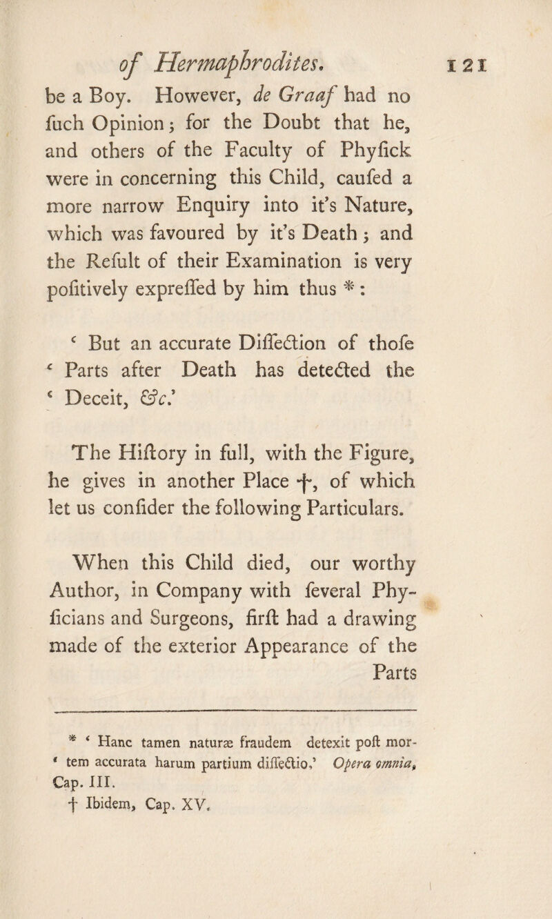 be a Boy. However, dfe Graaf had no fuch Opinion; for the Doubt that he, and others of the Faculty of Phyfick were in concerning this Child, caufed a more narrow Enquiry into it’s Nature, which was favoured by it’s Death; and the Refult of their Examination is very pofitively expreffed by him thus * * : c But an accurate Diffe&amp;ion of thofe * Parts after Death has detected the c Deceit, &amp;ei The Hiftory in full, with the Figure, he gives in another Place -f*, of which let us confider the following Particulars. When this Child died, our worthy Author, in Company with feveral Phy- ficians and Surgeons, firft had a drawing made of the exterior i^ppearance of the Parts * ‘ Hanc tamen naturae fraudem detexit poll mor- * tern accurata harum partium dilTeftio^ Opera omnia, Cap. III.