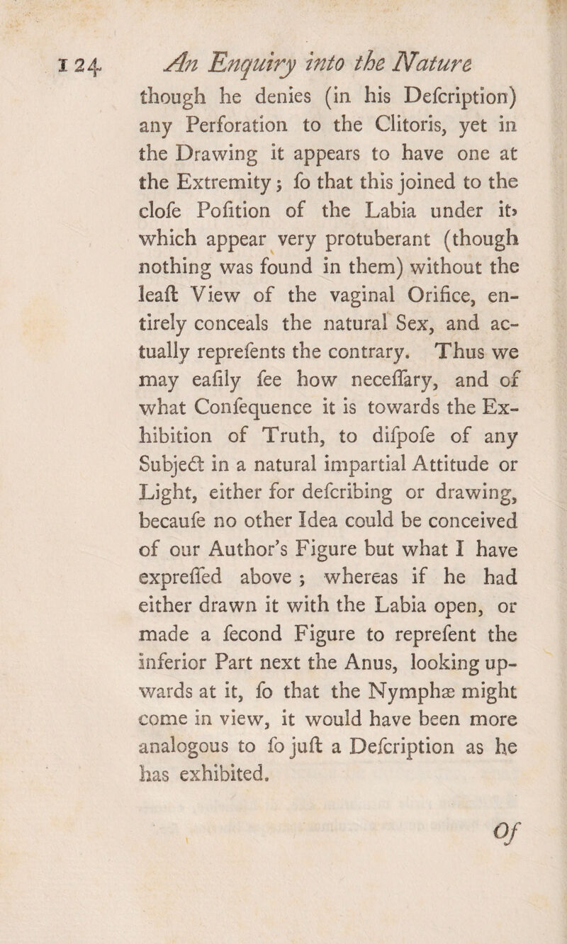 though he denies (in his Defcription) any Perforation to the Clitoris, yet in the Drawing it appears to have one at the Extremity; fo that this joined to the clofe Pofition of the Labia under ih which appear very protuberant (though nothing was found in them) without the leaft View of the vaginal Orifice, en¬ tirely conceals the natural Sex, and ac¬ tually reprefents the contrary. Thus we may eafily fee how neceflary, and of what Confequence it is towards the Ex¬ hibition of Truth, to difpofe of any Subject in a natural impartial Attitude or Light, either for defcribing or drawing, becaufe no other Idea could be conceived of our Author's Figure but what I have expreffed above ; whereas if he had either drawn it with the Labia open, or made a fecond Figure to reprefent the inferior Part next the Anus, looking up¬ wards at it, fo that the Nymphae might come in view, it would have been more analogous to fo juft a Defcription as he lias exhibited.