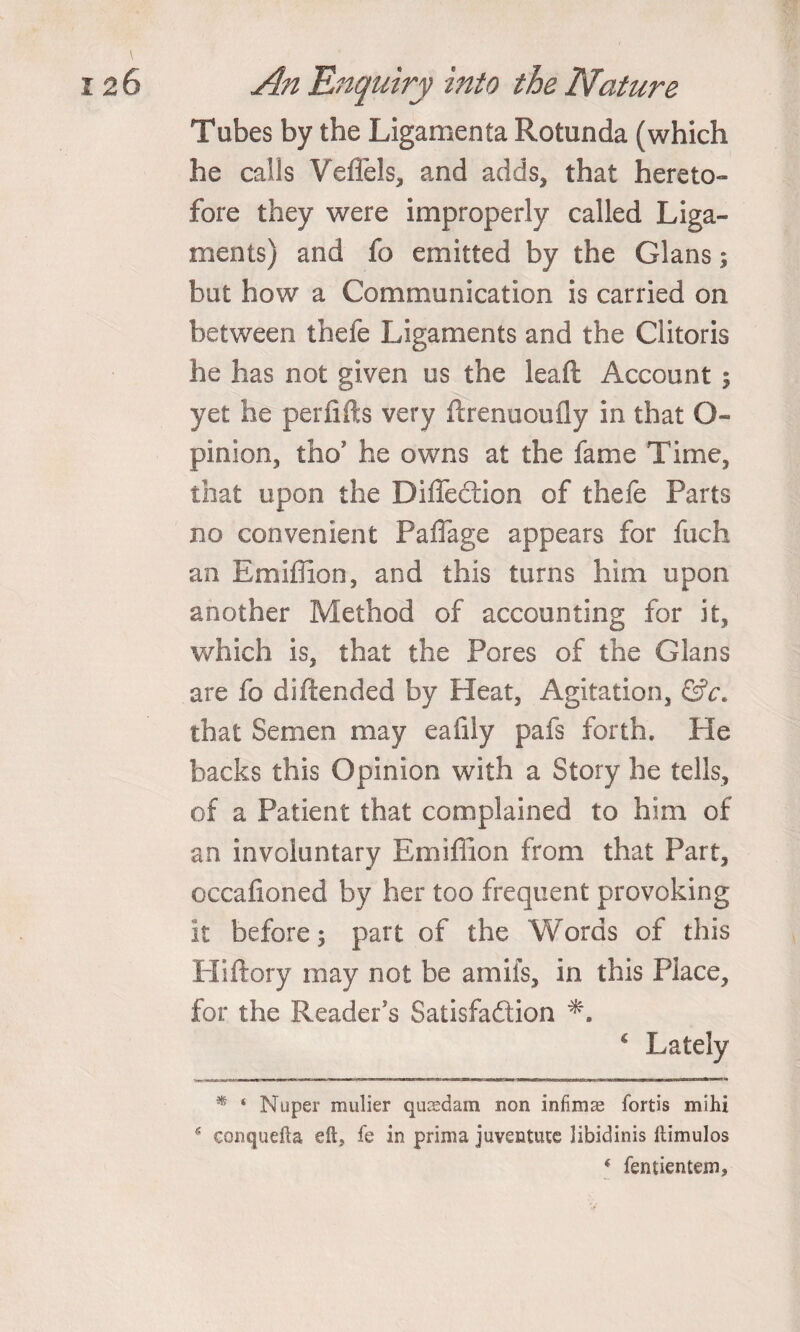 Tubes by the Ligamenta Rotunda (which he calls Veflels, and adds, that hereto¬ fore they were improperly called Liga¬ ments) and fo emitted by the Gians 5 but how a Communication is carried on between thefe Ligaments and the Clitoris he has not given us the lead Account 5 yet he periifts very ftrenuoufly in that G~ pinion, tho’ he owns at the fame Time, that upon the Diffeclion of thefe Parts no convenient Paflage appears for fuch an Emiflion, and this turns him upon another Method of accounting for it, which is, that the Pores of the Gians are fo diftended by Heat, Agitation, &amp;c. that Semen may eafily pafs forth. He backs this Opinion with a Story he tells, of a Patient that complained to him of an involuntary Emiflion from that Part, occafioned by her too frequent provoking it before; part of the Words of this Hiftory may not be a mils, in this Place, for the Reader's Satisfaction * Lately * ‘ Nuper mulier quoedam non infimas fortis mihi s conquefta eft, fe in prima juventute libidinis Itimulos * fentientem.