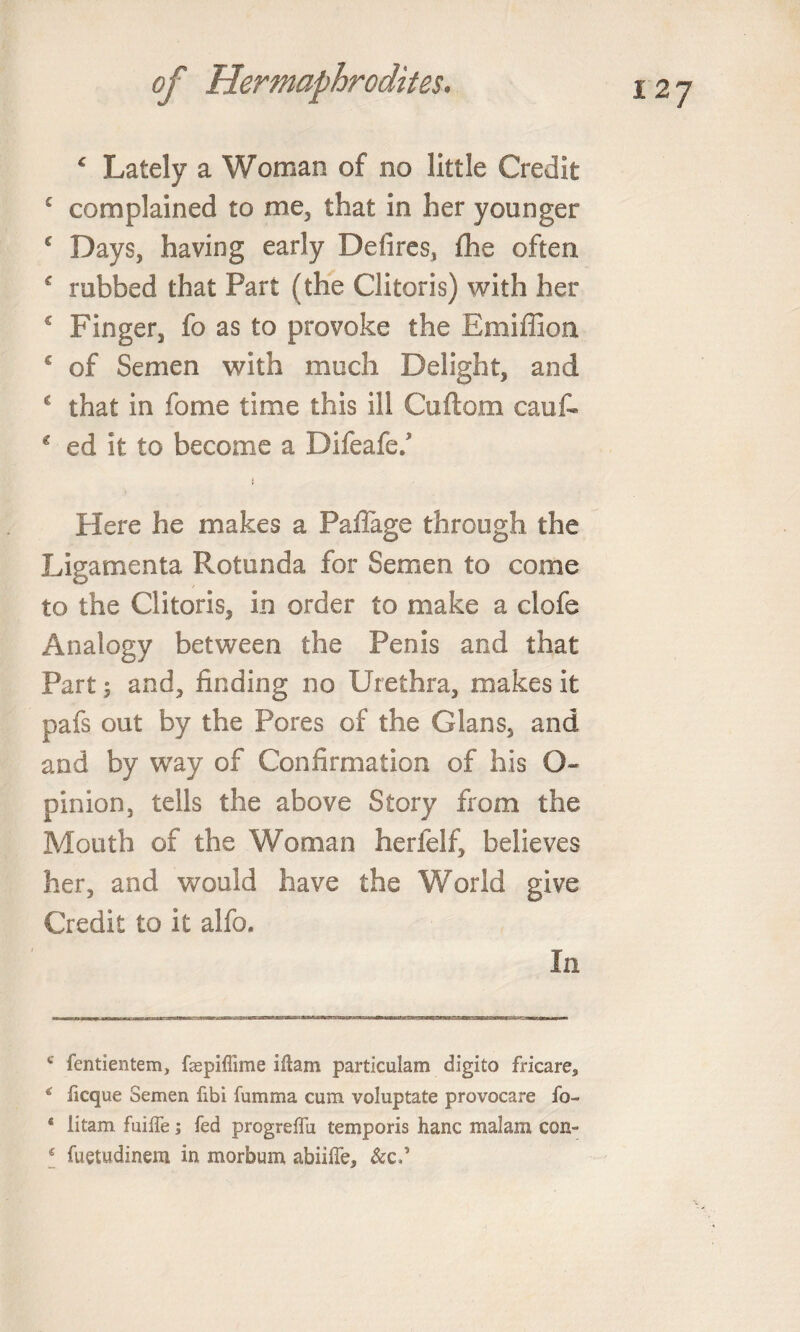 ‘ Lately a Woman of no little Credit £ complained to me, that in her younger c Days, having early Defires, fhe often € rubbed that Part (the Clitoris) with her 2 Finger, fo as to provoke the Emiffion € of Semen with much Delight, and 2 that in fome time this ill Cuftom cauf- * ed it to become a Difeafe/ } Here he makes a Pailage through the Ligamenta Rotunda for Semen to come to the Clitoris, in order to make a clofe Analogy between the Penis and that Part \ and, finding no Urethra, makes it pafs out by the Pores of the Gians, and and by way of Confirmation of his O- pinion, tells the above Story from the Mouth of the Woman herfelf, believes her, and would have the World give Credit to it alfo. In c fentientem, faspiflime illam particulam digito fricare, * ficque Semen fibi fumma cum voluptate provocare fo- * litam fuiffe; fed progreffu temporis hanc malam con- 4 fuetudinem in morbum abiiiTe, &amp;c.’