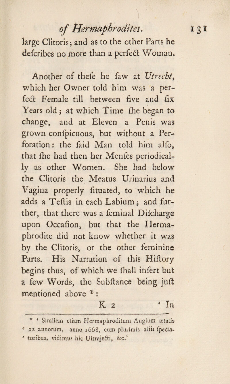 large Clitoris; and as to the other Parts he defcribes no more than a perfect Woman. Another of thefe he faw at Utrecht, which her Owner told him was a per¬ fect Female till between five and fix Years old; at which Time fhe began to change, and at Eleven a Penis was grown confpicuous, but without a Per¬ foration : the faid Man told him alfo* that fhe had then her Menfes periodical¬ ly as other Women. She had below the Clitoris the Meatus Urinarius and Vagina properly lituated, to which he adds a Teftis in each Labium; and fur¬ ther, that there was a feminal Dilcharge upon Occafion, but that the Herma¬ phrodite did not know whether it was by the Clitoris, or the other feminine Parts. His Narration of this Hiftory begins thus, of which we (hall infert but a few Words, the Subfiance being juft mentioned above *: K 2 * In * * Similem etiam Hermaphroditum Angium astatis s 22 annorum, anno 1668, cum plurimis aliis fpe&amp;a- # toribus, vidimus hie Uitrajedti, &amp;c.r