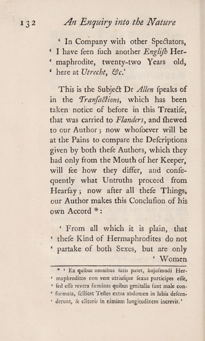 4 c In Company with other Spectators, c I have feen fuch another Englijh Her- c maphrodite, twenty-two Years old, c here at Utrecht, &amp;c* * This is the Subject Dr Allen fpeaks of in the Tranfadlions, which has been taken notice of before in this Treatife, that was carried to Flanders, and fhewed to our Author 3 now whofoever will be at the Pains to compare the Defcriptions given by both thefe Authors, which they had only from the Mouth of her Keeper, will fee how they differ, and confe- quently what Untruths proceed from Hearfay 5 now after all thefe Things, our Author makes this Conclufion of his own Accord *: 4 From all which it is plain, that 4 thefe Kind of Hermaphrodites do not c partake of both Sexes, but are only 4 Women * 4 Ex quibus omnibus fads patet, hujufmodi Her- * maphroditos non vere utriufque fexus pardcipes effe, 4 fed effe revera feminas quibus genitalia funt male con- * formata, fcilicet Teftes extra abdomen in labia defcen- 4 derunt, k clitoris in nimiam longitudinem increvit.*