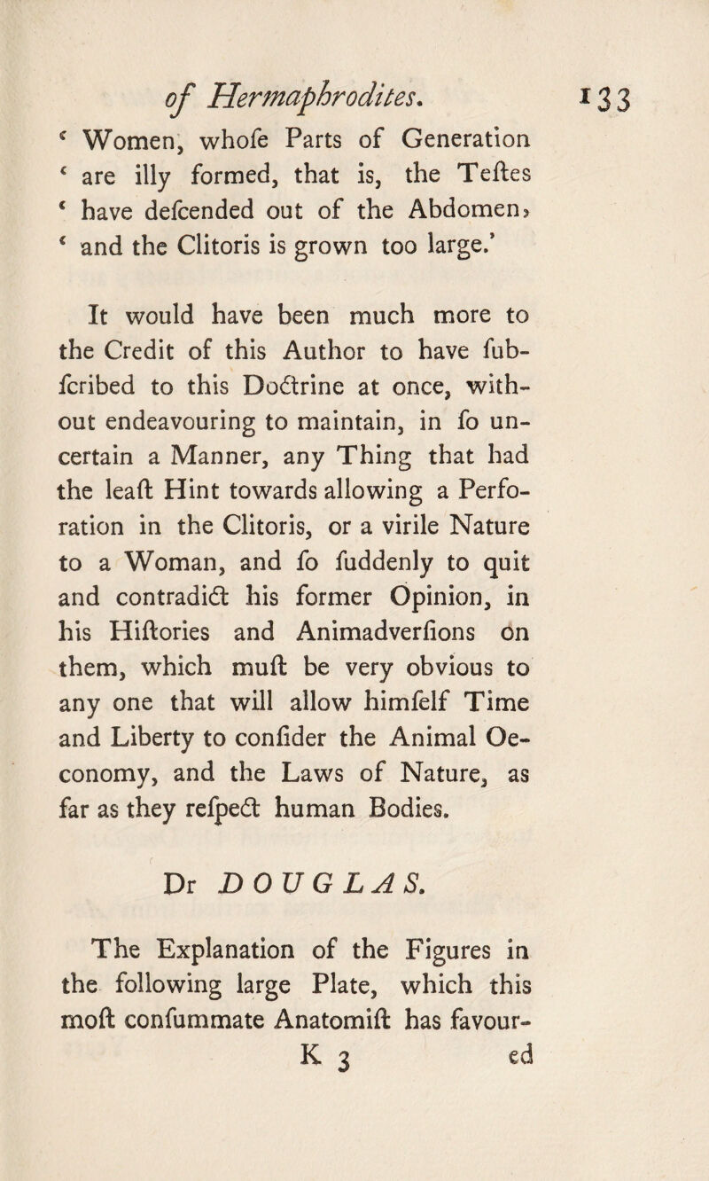 c Women, whofe Parts of Generation € are illy formed, that is, the Teftes € have defcended oat of the Abdomen &gt; € and the Clitoris is grown too large.* It would have been much more to the Credit of this Author to have fub- fcribed to this Dodrine at once, with¬ out endeavouring to maintain, in fo un¬ certain a Manner, any Thing that had the lead Hint towards allowing a Perfo¬ ration in the Clitoris, or a virile Nature to a Woman, and fo fuddenly to quit and contradid his former Opinion, in his Hidories and Animadverfions on them, which mud be very obvious to any one that will allow himfelf Time and Liberty to confider the Animal Oe- conomy, and the Laws of Nature, as far as they refped human Bodies. Dr DOUGLAS. The Explanation of the Figures in the following large Plate, which this mod confummate An atom id has favour- K 3 ed