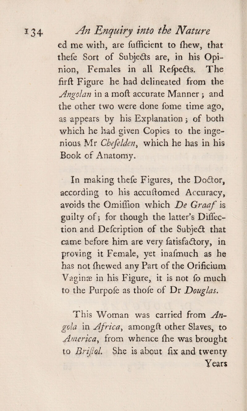 ed me with, are fufficient to (hew, that thefe Sort of Subje&amp;s are, in his Opi¬ nion, Females in all Refpedts. The firft Figure he had delineated from the Angolan in a raoft accurate Manner ; and the other two were done fome time ago, as appears by his Explanation; of both which he had given Copies to the inge¬ nious Mr Chefelden, which he has in his Book of Anatomy* In making thefe Figures, the Dodtor, according to his accudomed Accuracy, avoids the O mi ill on which De Graaf is guilty of; for though the latter’s Direc¬ tion and Defcription of the Subjedl that came before him are very fatisfadtory, in proving it Female, yet inafmuch as he has not (hewed any Part of the Orificium Vaginae in his Figure, it is not fo much to the Purpofe as thofe of Dr Douglas. This Woman was carried from An¬ gola in Africa, amongft other Slaves, to America, from whence fhe was brought to BrifoL She is about fix and twenty Years