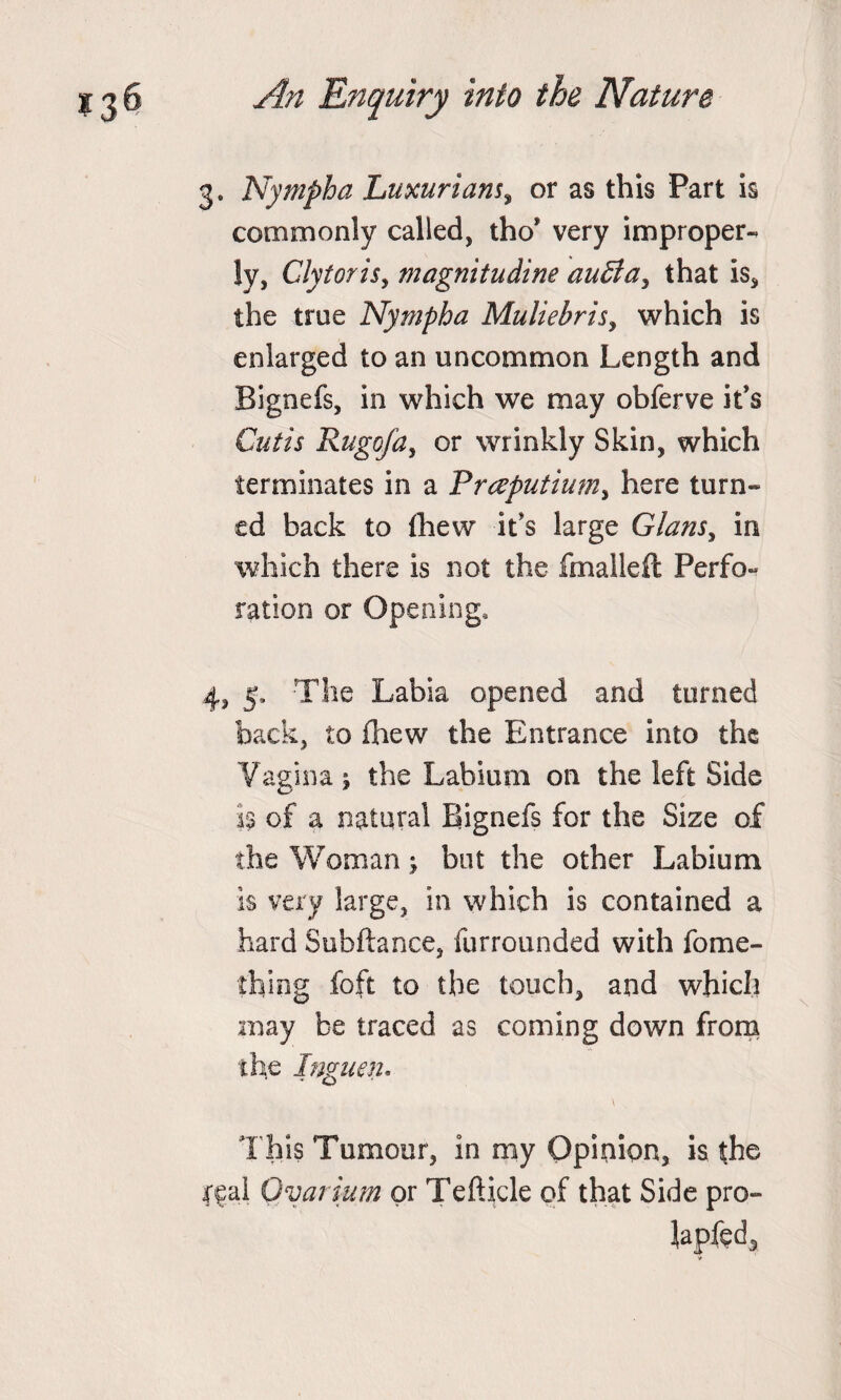 3. Nympha Luxuriant, or as this Part is commonly called, tho’ very improper¬ ly, Clytoris, magnitudine auffa, that is, the true Nympha Muliebrity which is enlarged to an uncommon Length and Bignefs, in which we may obferve it's Cutis Rugofa, or wrinkly Skin, which terminates in a Praputiumy here turn¬ ed back to £hew it's large Glanty in which there is not the fmalleft Perfo¬ ration or Opening, 4, 5, The Labia opened and turned back, to fhew the Entrance into the Vagina \ the Labium on the left Side is of a natural Bignefs for the Size of the Woman; but the other Labium is very large, in which is contained a hard Subftance, furrounded with fome- f'hing foft to the touch, and which may be traced as coming down from the Inguen. \ This Tumour, in my Opinion, is the jffal Ovarium or Tefticle of that Side pro¬ mpted..