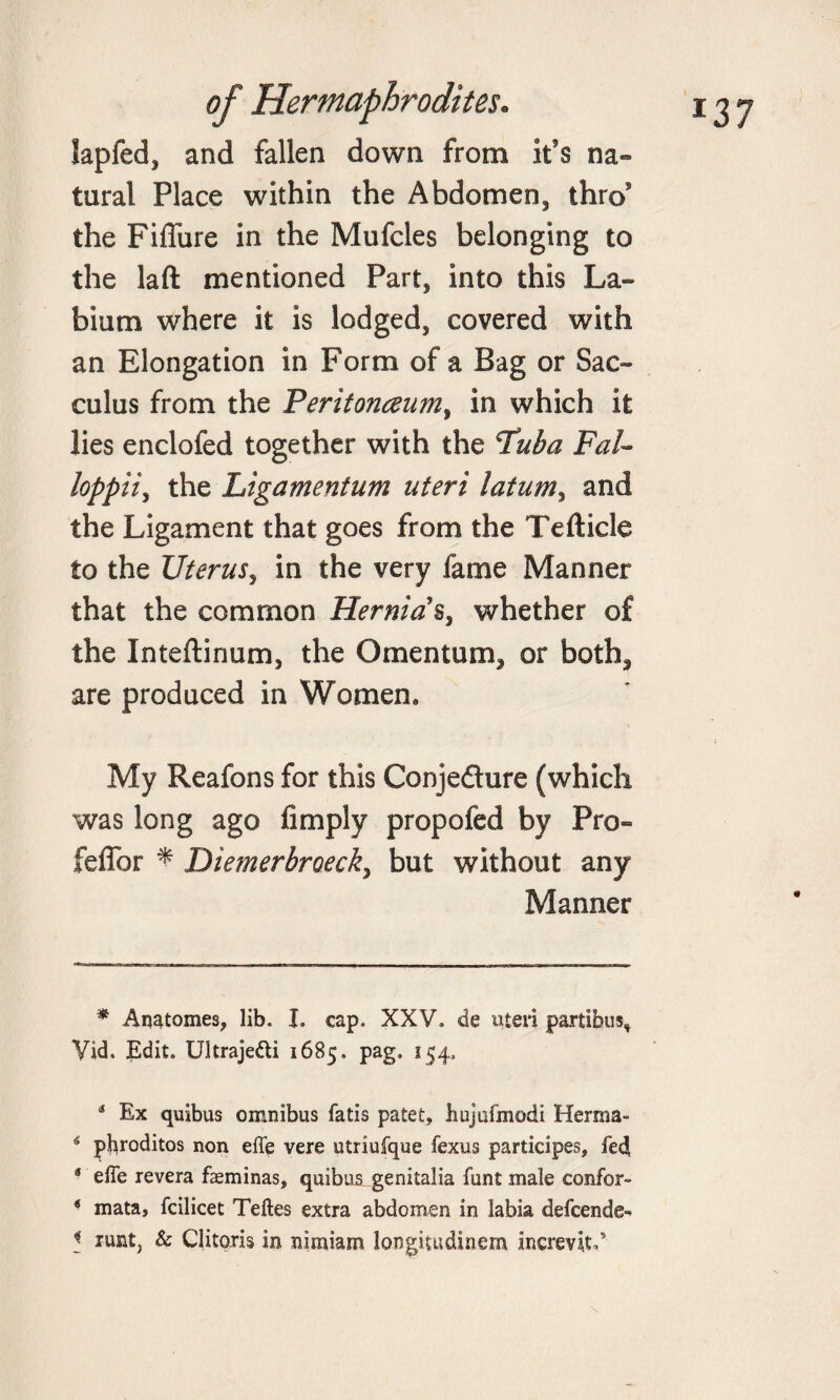 *37 lapfed, and fallen down from it’s na¬ tural Place within the Abdomen, thro5 the Fiffure in the Mufcles belonging to the laft mentioned Part, into this La¬ bium where it is lodged, covered with an Elongation in Form of a Bag or Sac- cuius from the Peritonaum, in which it lies enclofed together with the Tuba FaU loppii, the Ligamentum uteri latum, and the Ligament that goes from the Tefticle to the Uterus, in the very fame Manner that the common Hernias, whether of the Inteftinum, the Omentum, or both, are produced in Women. My Reafons for this Conjedure (which was long ago Amply propofed by Pro- fefior * Diemerbroeck, but without any Manner * Anatomes, lib. I. cap. XXV. de uteri partihus, Vid, Edit. Ultraje&amp;i 1685. pag. 154. * Ex quibus omnibus fatis patet, liujufmodi Hernia- 4 pbroditos non effe vere utriufque fexus participes, fed s efte revera faeminas, quibus_ genitalia font male confor- ‘ mata, fcilicet Teftes extra abdomen in labia defcende-