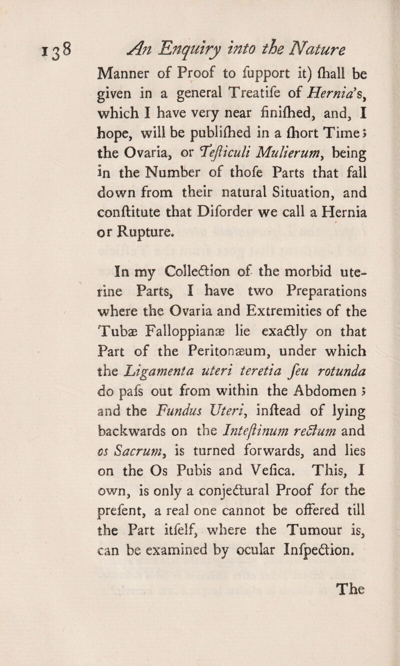 Manner of Proof to fupport it) fhali be given in a general Treatife of Hernia's, which I have very near finifhed, and, I hope, will be publifhed in a fhort Time; the Ovaria, or Feficuli Mulierum, being in the Number of thofe Parts that fall down from their natural Situation, and eonftitute that Diforder we call a Hernia 9 or Rupture* In my Collection of the morbid ute¬ rine Parts, I have two Preparations where the Ovaria and Extremities of the Tubas Failoppianas lie exaCtly on that Part of the Peritonaeum, under which the Ligament a uteri teretia feu rotunda do pafs out from within the Abdomen ; and the Fundus Uteri, inftead of lying backwards on the Inteftinum return and os Sacrum, is turned forwards, and lies on the Os Pubis and Vefica. This, I own, is only a conjectural Proof for the prefent, a real one cannot be offered till the Part itfelf, where the Tumour is, can be examined by ocular InfpeCtion.