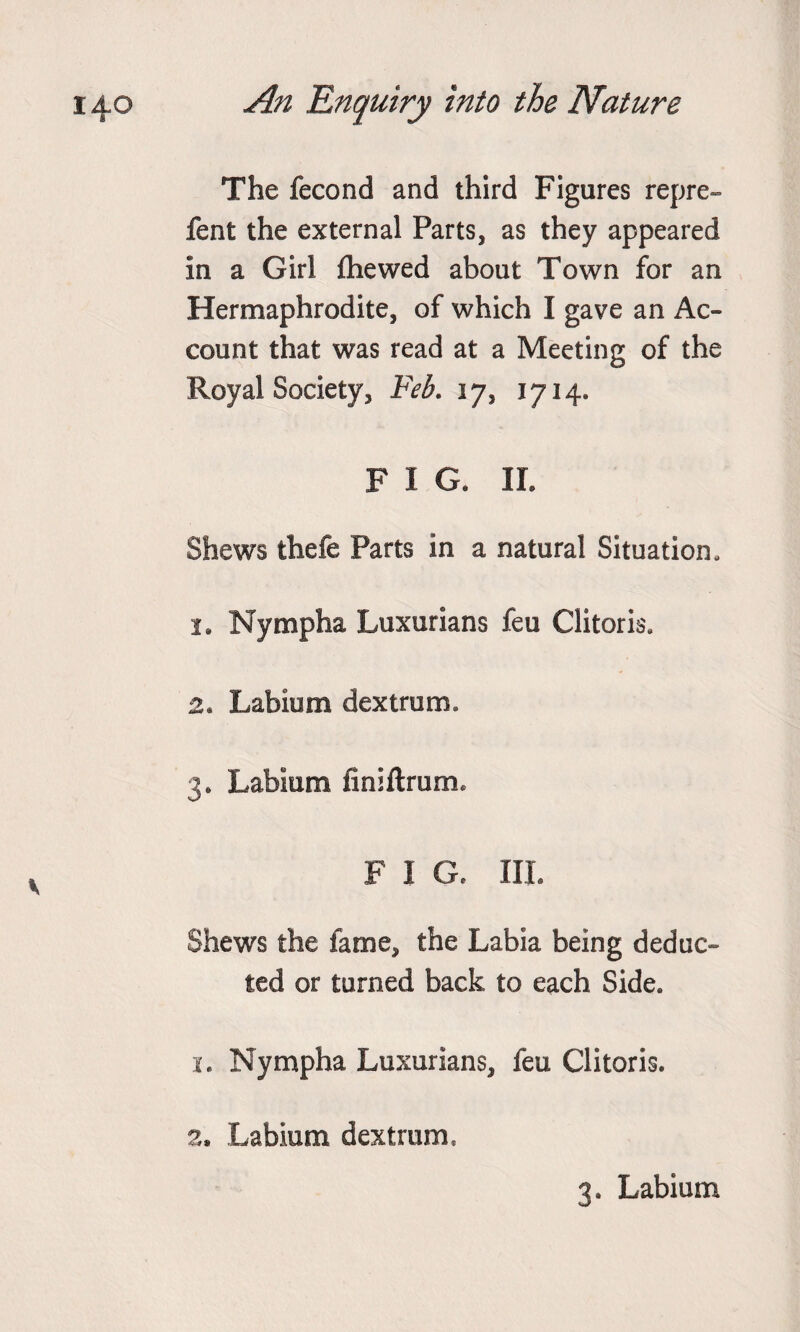 The fecond and third Figures repre- fent the external Parts, as they appeared in a Girl {hewed about Town for an Hermaphrodite, of which I gave an Ac¬ count that was read at a Meeting of the Royal Society, Feb. 17, 1714. F I G. II. Shews thefe Parts in a natural Situation, i9 Nympha Luxurians feu Clitoris, 2. Labium dextrum. 3* Labium fmiftrum, F I G. III. Shews the fame, the Labia being deduc¬ ted or turned back to each Side. 1. Nympha Luxurians, feu Clitoris. 2, Labium dextrum, 3. Labium