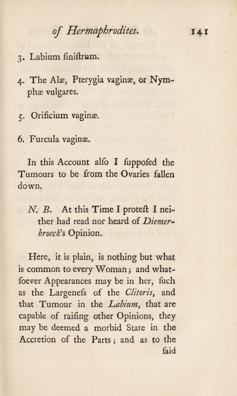 4. The Alae, Pterygia vaginae, or Nym« phae vulgares. 5. Orificium vaginae, 6. Furcula vaginae. In this Account alfo I fuppofed the Tumours to be from the Ovaries fallen down. N. B. At this Time I protefl: I nei¬ ther had read nor heard of Diemer« broeck’s Opinion. Here, it is plain, is nothing but what is common to every Woman; and what- foever Appearances may be in her, fuch as the Largenefs of the Clitoris, and that Tumour in the Labium, that are capable of railing other Opinions, they may be deemed a morbid State in the Accretion of the Parts; and as to the faid