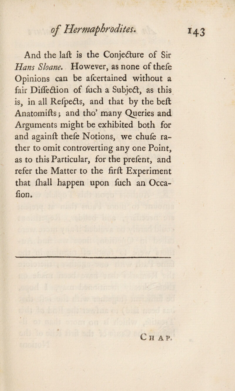 ! And the laft is the Conjecture of Sir Hans Shane. However, as none of thefe Opinions can be afcertained without a fair Diffe&amp;ion of fuch a SubjeCt, as this is, in all Refpeds, and that by the beft Anatomifts; and tho’ many Queries and Arguments might be exhibited both for and againft thefe Notions, we chufe ra¬ ther to omit controverting any one Point, as to this Particular, for the prefent, and refer the Matter to the firft Experiment that flhall happen upon fuch an Occa- fiom / Chap.